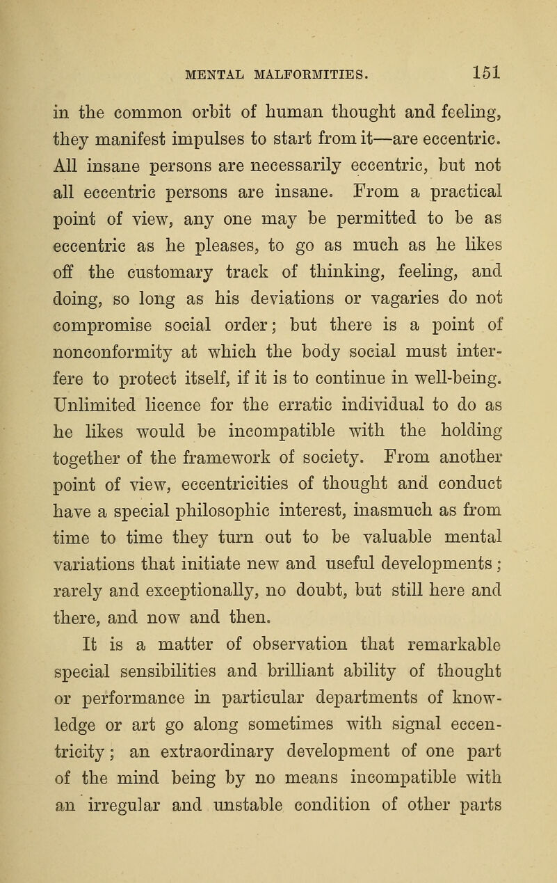 in the common orbit of human thought and feeling, they manifest impulses to start from it—are eccentric. All insane persons are necessarily eccentric, but not all eccentric persons are insane. From a practical point of view, any one may be permitted to be as eccentric as he pleases, to go as much as he likes off the customary track of thinking, feeling, and doing, so long as his deviations or vagaries do not compromise social order; but there is a point of nonconformity at which the body social must inter- fere to protect itself, if it is to continue in well-being. Unlimited licence for the erratic individual to do as he likes would be incompatible with the holding together of the framework of society. From another point of view, eccentricities of thought and conduct have a special philosophic interest, inasmuch as from time to time they turn out to be valuable mental variations that initiate new and useful developments ; rarely and exceptionally, no doubt, but still here and there, and now and then. It is a matter of observation that remarkable special sensibilities and brilliant ability of thought or performance in particular departments of know- ledge or art go along sometimes with signal eccen- tricity ; an extraordinary development of one part of the mind being by no means incompatible with an irregular and unstable condition of other parts