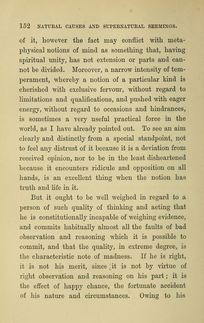 of it, however the fact may conflict with meta- physical notions of mind as something that, haying spiritual unity, has not extension or parts and can- not be divided. Moreover, a narrow intensity of tem- perament, whereby a notion of a particular kind is cherished with exclusive fervour, without regard to limitations and qualifications, and pushed with eager energy, without regard to occasions and hindrances, is sometimes a very useful practical force in the world, as I have already pointed out. To see an aim clearly and distinctly from a special standpoint, not to feel any distrust of it because it is a deviation from received opinion, nor to be in the least disheartened because it encounters ridicule and opposition on all hands, is an excellent thing when the notion has truth and life in it. But it ought to be well weighed in regard to a person of such quality of thinking and acting that he is constitutionally incapable of weighing evidence, and commits habitually almost all the faults of bad observation and reasoning which it is possible to commit, and that the quality, in extreme degree, is the characteristic note of madness. If he is right, it is not his merit, since ,;^it is not by virtue of right observation and reasoning on his part; it is the effect of happy chance, the fortunate accident of his nature and circumstances. Owing to his