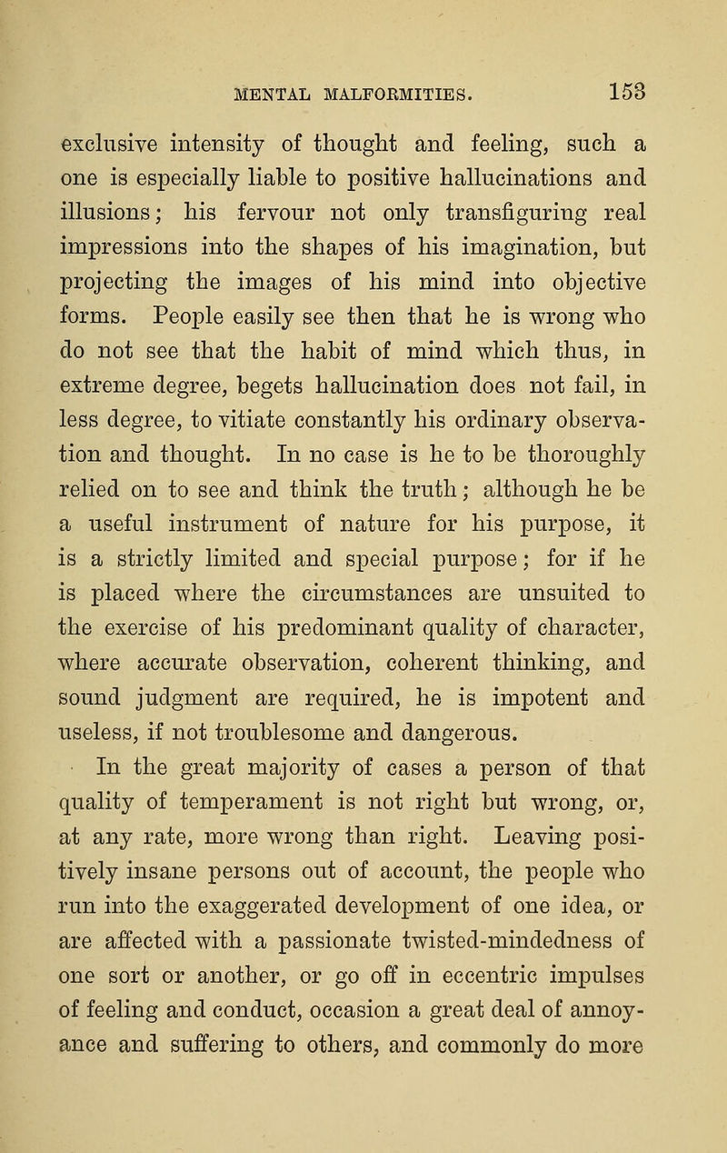exclusive intensity of thought and feehng, such a one is especially liable to positive hallucinations and illusions; his fervour not only transfiguring real impressions into the shapes of his imagination, but projecting the images of his mind into objective forms. People easily see then that he is wrong who do not see that the habit of mind which thus, in extreme degree, begets hallucination does not fail, in less degree, to vitiate constantly his ordinary observa- tion and thought. In no case is he to be thoroughly relied on to see and think the truth; although he be a useful instrument of nature for his purpose, it is a strictly limited and special purpose; for if he is placed where the circumstances are unsuited to the exercise of his predominant quality of character, where accurate observation, coherent thinking, and sound judgment are required, he is impotent and useless, if not troublesome and dangerous. In the great majority of cases a person of that quality of temperament is not right but wrong, or, at any rate, more wrong than right. Leaving posi- tively insane persons out of account, the people who run into the exaggerated development of one idea, or are affected with a passionate twisted-mindedness of one sort or another, or go off in eccentric impulses of feeling and conduct, occasion a great deal of annoy- ance and suffering to others, and commonly do more