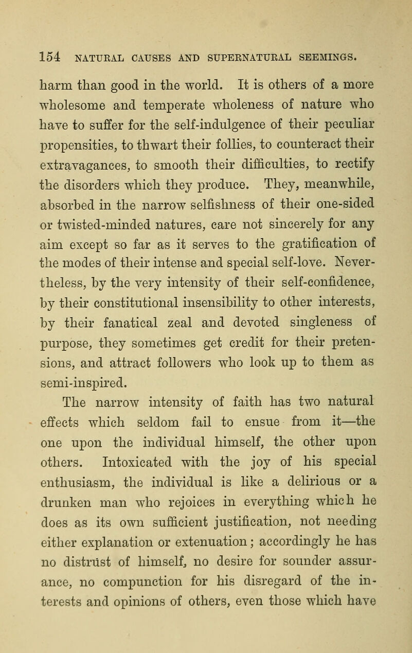 harm than good in the world. It is others of a more wholesome and temperate wholeness of nature who have to suffer for the self-indulgence of their peculiar propensities, to thwart their follies, to counteract their extravagances, to smooth their difficulties, to rectify the disorders which they produce. They, meanwhile, absorbed in the narrow selfishness of their one-sided or twisted-minded natures, care not sincerely for any aim except so far as it serves to the gratification of the modes of their intense and special self-love. Never- theless, by the very intensity of their self-confidence, by their constitutional insensibility to other interests, by their fanatical zeal and devoted singleness of purpose, they sometimes get credit for their preten- sions, and attract followers who look up to them as semi-inspired. The narrow intensity of faith has two natural effects which seldom fail to ensue from it—the one upon the individual himself, the other upon others. Intoxicated with the joy of his special enthusiasm, the individual is like a delirious or a drunken man who rejoices in everything which he does as its own sufficient justification, not needing either explanation or extenuation; accordingly he has no distrust of himself no desire for sounder assur- ance, no compunction for his disregard of the in- terests and opinions of others, even those which have
