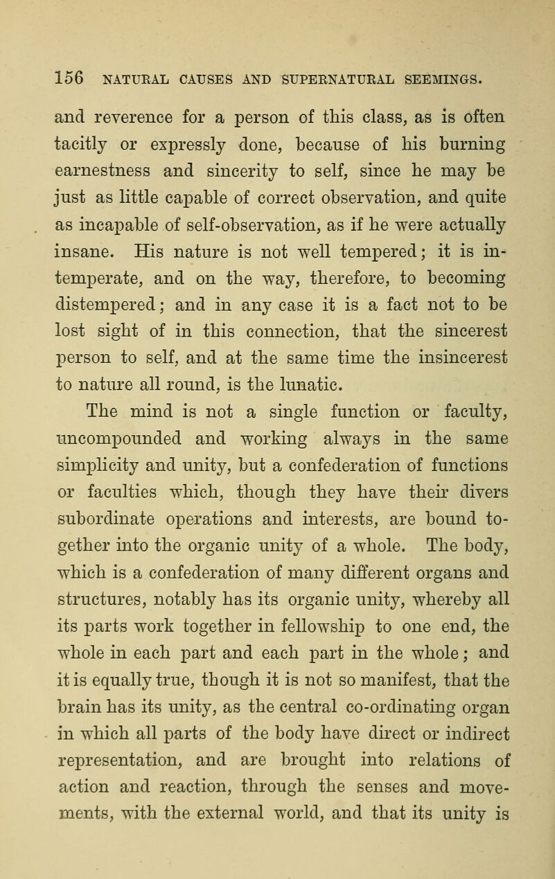 and reverence for a person of this class, as is often tacitly or expressly done, because of his burning earnestness and sincerity to self, since he may be just as little capable of correct observation, and quite as incapable of self-observation, as if he were actually insane. His nature is not well tempered; it is in- temperate, and on the way, therefore, to becoming distempered; and in any case it is a fact not to be lost sight of in this connection, that the sincerest person to self, and at the same time the insincerest to nature all round, is the lunatic. The mind is not a single function or faculty, uncompounded and working always in the same simplicity and unity, but a confederation of functions or faculties which, though they have their divers subordinate operations and interests, are bound to- gether into the organic unity of a whole. The body, which is a confederation of many different organs and structures, notably has its organic unity, whereby all its parts work together in fellowship to one end, the whole in each part and each part in the whole; and it is equally true, though it is not so manifest, that the brain has its unity, as the central co-ordinating organ in which all parts of the body have direct or indirect representation, and are brought into relations of action and reaction, through the senses and move- ments, with the external world, and that its unity is
