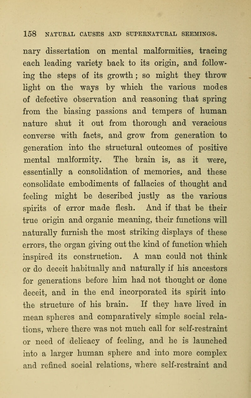 nary dissertation on mental malformities, tracing each leading variety back to its origin, and follow- ing the steps of its growth; so might they throw light on the ways by which the various modes of defective observation and reasoning that spring from the biasing passions and tempers of human nature shut it out from thorough and veracious converse with facts, and grow from generation to generation into the structural outcomes of positive mental malformity. The brain is, as it were, essentially a consolidation of memories, and these consolidate embodiments of fallacies of thought and feeling might be described justly as the various spirits of error made flesh. And if that be their true origin and organic meaning, their functions will naturally furnish the most striking displays of these errors, the organ giving out the kind of function which inspired its construction. A man could not think or do deceit habitually and naturally if his ancestors for generations before him had not thought or done deceit, and in the end incorporated its spirit into the structure of his brain. If they have lived in mean spheres and comparatively simple social rela- tions, where there was not much call for self-restraint or need of delicacy of feeling, and he is launched into a larger human sphere and into more complex and refined social relations, where self-restraint and