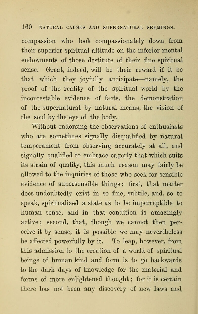 compassion who look compassionately down from their superior spiritual altitude on the inferior mental endowments of those destitute of their fine spiritual sense. Great, indeed, will be their reward if it be that which they joyfully anticipate—namely, the proof of the reality of the spiritual world by the incontestable evidence of facts, the demonstration of the supernatural by natural means, the vision of the soul by the eye of the body. Without endorsing the observations of enthusiasts who are sometimes signally disqualified by natural temperament from observing accurately at all, and signally qualified to embrace eagerly that which suits its strain of quality, this much reason may fairly be allowed to the inquiries of those who seek for sensible evidence of supersensible things: first, that matter does undoubtedly exist in so fine, subtile, and, so to speak, spiritualized a state as to be imperceptible to human sense, and in that condition is amazingly active; second, that, though we cannot then per- ceive it by sense, it is possible we may nevertheless be affected powerfully by it. To leap, however, from this admission to the creation of a world of spiritual beings of human kind and form is to go backwards to the dark days of knowledge for the material and forms of more enlightened thought; for it is certain there has not been any discovery of new laws and