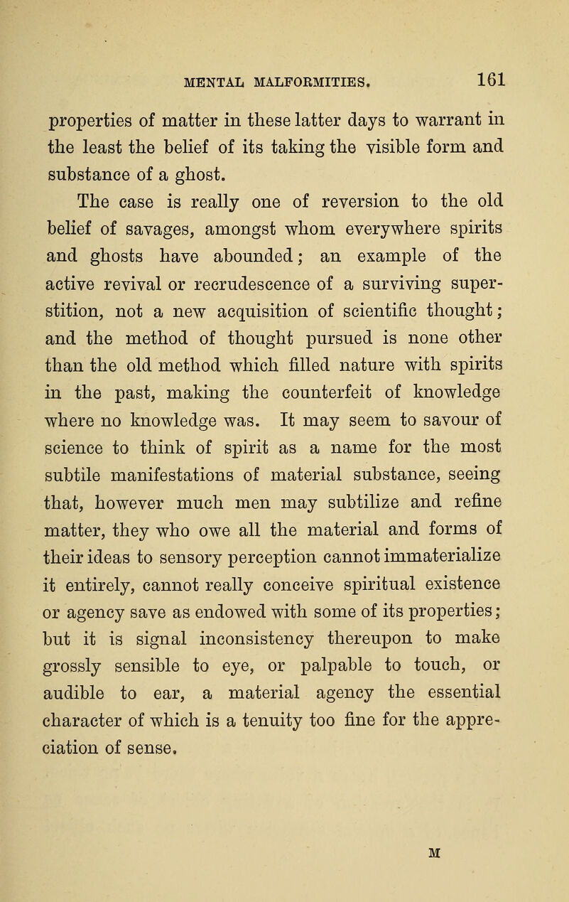 properties of matter in these latter days to warrant in the least the belief of its taking the visible form and substance of a ghost. The case is really one of reversion to the old belief of savages, amongst whom everywhere spirits and ghosts have abounded; an example of the active revival or recrudescence of a surviving super- stition, not a new acquisition of scientific thought; and the method of thought pursued is none other than the old method which filled nature with spirits in the past, making the counterfeit of knowledge where no knowledge was. It may seem to savour of science to think of spirit as a name for the most subtile manifestations of material substance, seeing that, however much men may subtilize and refine matter, they who owe all the material and forms of their ideas to sensory perception cannot immaterialize it entirely, cannot really conceive spiritual existence or agency save as endowed with some of its properties ; but it is signal inconsistency thereupon to make grossly sensible to eye, or palpable to touch, or audible to ear, a material agency the essential character of which is a tenuity too fine for the appre- ciation of sense. M