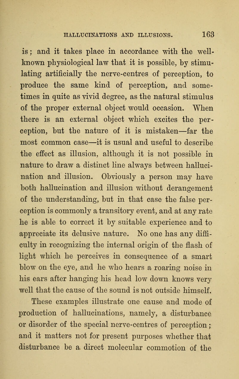 is; and it takes place in accordance with the well- known physiological law that it is possible, by stimu- lating artificially the nerve-centres of perception, to produce the same kind of perception, and some- times in quite as vivid degree, as the natural stimulus of the proper external object would occasion. When there is an external object which excites the per- ception, but the nature of it is mistaken—far the most common case—it is usual and useful to describe the effect as illusion, although it is not possible in nature to draw a distinct line always between halluci- nation and illusion. Obviously a person may have both hallucination and illusion without derangement of the understanding, but in that case the false per- ception is commonly a transitory event, and at any rate he is able to correct it by suitable experience and to appreciate its delusive nature. No one has any diffi- culty in recognizing the internal origin of the flash of light which he perceives in consequence of a smart blow on the eye, and he who hears a roaring noise in his ears after hanging his head low down knows very well that the cause of the sound is not outside himself. These examples illustrate one cause and mode of production of hallucinations, namely, a disturbance or disorder of the special nerve-centres of perception ; and it matters not for present purposes whether that disturbance be a direct molecular commotion of the