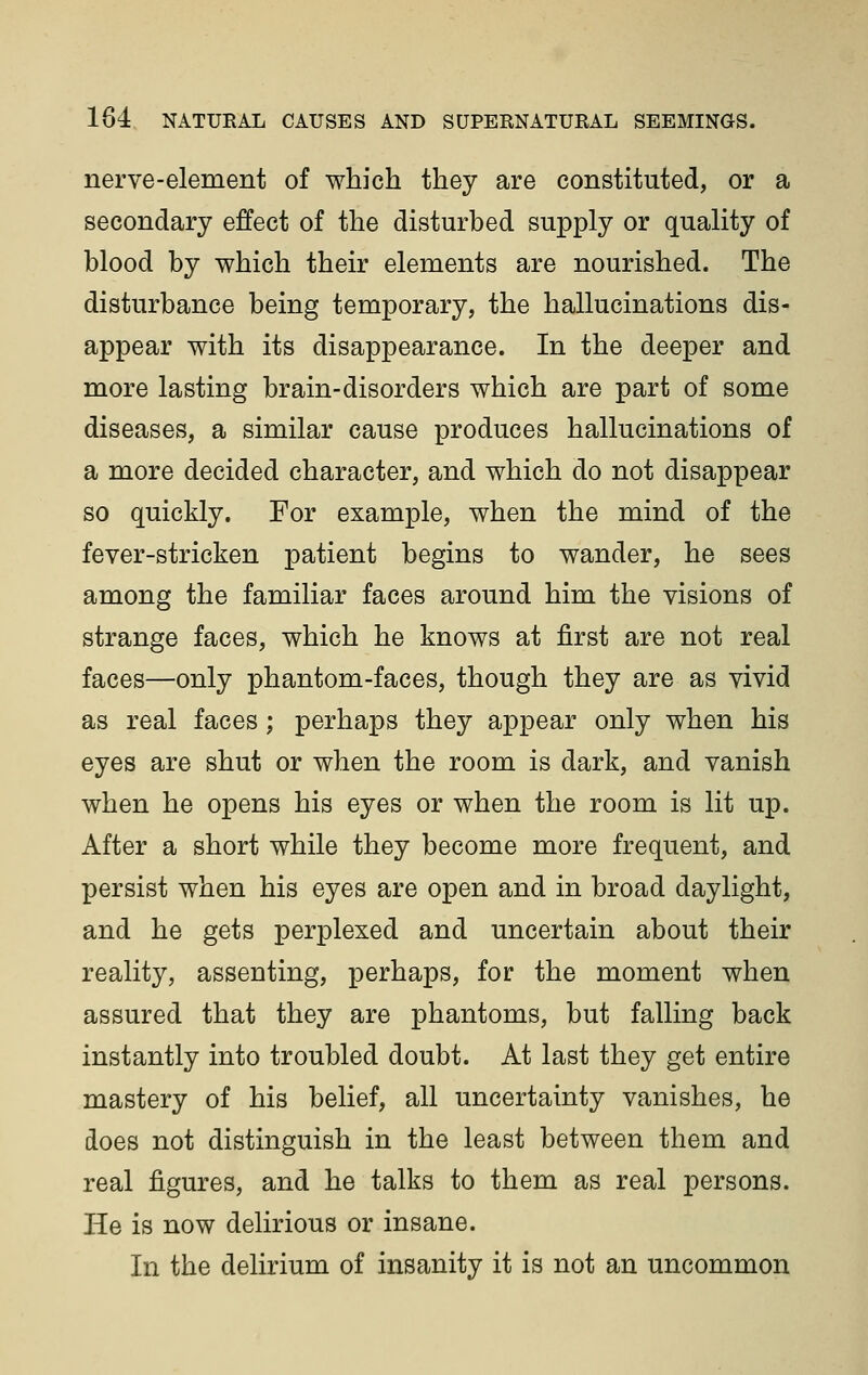 nerve-element of which they are constituted, or a secondary effect of the disturbed supply or quality of blood by which their elements are nourished. The disturbance being temporary, the hallucinations dis- appear with its disappearance. In the deeper and more lasting brain-disorders which are part of some diseases, a similar cause produces hallucinations of a more decided character, and which do not disappear so quickly. For example, when the mind of the fever-stricken patient begins to wander, he sees among the familiar faces around him the visions of strange faces, which he knows at first are not real faces—only phantom-faces, though they are as vivid as real faces; perhaps they appear only when his eyes are shut or when the room is dark, and vanish when he opens his eyes or when the room is lit up. After a short while they become more frequent, and persist when his eyes are open and in broad daylight, and he gets perplexed and uncertain about their reality, assenting, perhaps, for the moment when assured that they are phantoms, but falling back instantly into troubled doubt. At last they get entire mastery of his belief, all uncertainty vanishes, he does not distinguish in the least between them and real figures, and he talks to them as real persons. He is now delirious or insane. In the delirium of insanity it is not an uncommon
