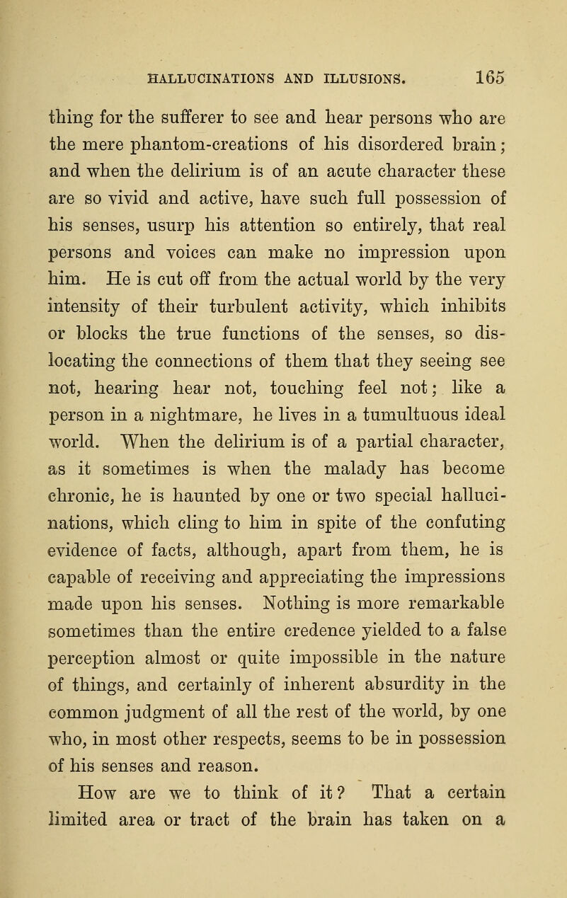 thing for the sufferer to see and hear persons who are the mere phantom-creations of his disordered hrain ; and when the deHrium is of an acute character these are so vivid and active, have such full possession of his senses, usurp his attention so entirely, that real persons and voices can make no impression upon him. He is cut off from, the actual world by the very intensity of their turbulent activity, which inhibits or blocks the true functions of the senses, so dis- locating the connections of them that they seeing see not, hearing hear not, touching feel not; like a person in a nightmare, he lives in a tumultuous ideal world. When the delirium is of a partial character, as it sometimes is when the malady has become chronic, he is haunted by one or two special halluci- nations, which cling to him in spite of the confuting evidence of facts, although, apart from them, he is capable of receiving and appreciating the impressions made upon his senses. Nothing is more remarkable sometimes than the entire credence yielded to a false perception almost or quite impossible in the nature of things, and certainly of inherent absurdity in the common judgment of all the rest of the world, by one who, in most other respects, seems to be in possession of his senses and reason. How are we to think of it? That a certain limited area or tract of the brain has taken on a