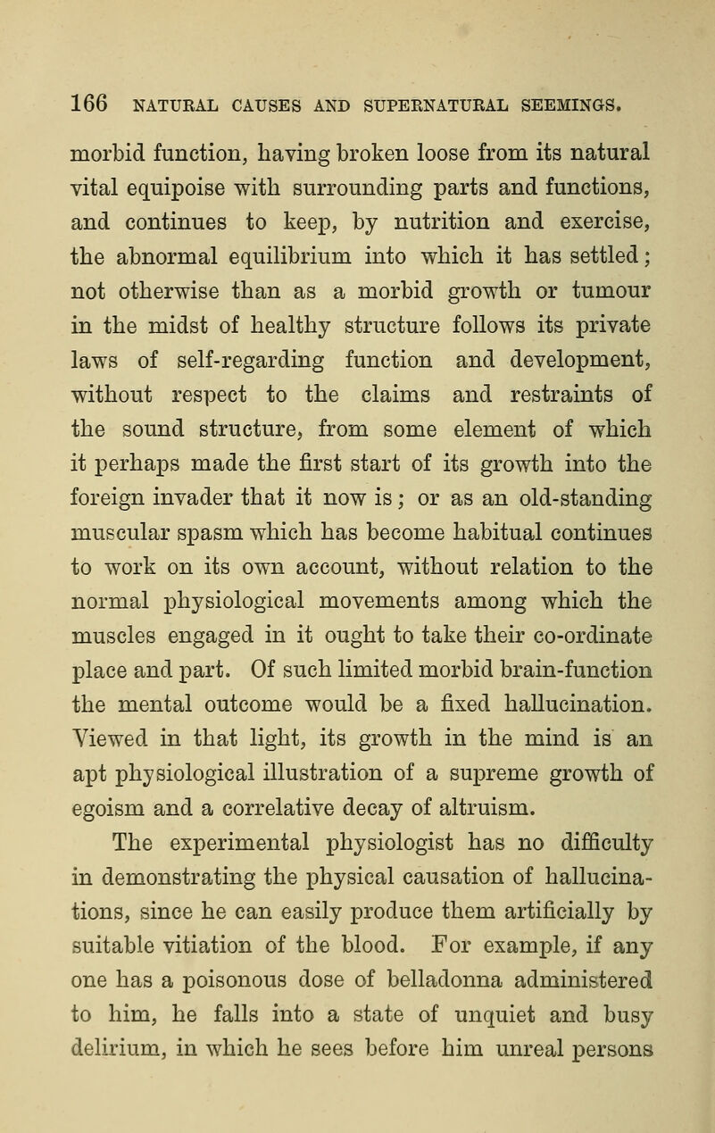 morbid function, having broken loose from its natural vital equipoise with surrounding parts and functions, and continues to keep, by nutrition and exercise, the abnormal equilibrium into which it has settled; not otherwise than as a morbid growth or tumour in the midst of healthy structure follows its private laws of self-regarding function and development, without respect to the claims and restraints of the sound structure, from some element of which it perhaps made the first start of its growth into the foreign invader that it now is; or as an old-standing muscular spasm which has become habitual continues to work on its own account, without relation to the normal physiological movements among which the muscles engaged in it ought to take their co-ordinate place and part. Of such limited morbid brain-function the mental outcome would be a fixed hallucination. Viewed in that light, its growth in the mind is an apt physiological illustration of a supreme growth of egoism and a correlative decay of altruism. The experimental physiologist has no dijBficulty in demonstrating the physical causation of hallucina- tions, since he can easily produce them artificially by suitable vitiation of the blood. For example, if any one has a poisonous dose of belladonna administered to him, he falls into a state of unquiet and busy delirium, in which he sees before him unreal persons