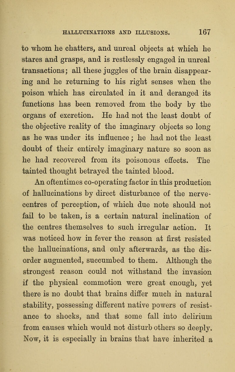to whom he chatters, and unreal objects at which he stares and grasps, and is restlessly engaged in unreal transactions; all these juggles of the brain disappear- ing and he returning to his right senses when the poison which has circulated in it and deranged its functions has been removed from the body by the organs of excretion. He had not the least doubt of the objective reality of the imaginary objects so long as he was under its influence; he had not the least doubt of their entirely imaginary nature so soon as he had recovered from its poisonous effects. The tainted thought betrayed the tainted blood. An oftentimes co-operating factor in this production of hallucinations by direct disturbance of the nerve- centres of perception, of which due note should not fail to be taken, is a certain natural inclination of the centres themselves to such irregular action. It was noticed how in fever the reason at first resisted the hallucinations, and only afterwards, as the dis- order augmented, succumbed to them. Although the strongest reason could not withstand the invasion if the physical commotion were great enough, yet there is no doubt that brains differ much in natural stability, possessing different native powers of resist- ance to shocks, and that some fall into delirium from causes which would not disturb others so deeply. Now, it is especially in brains that have inherited a