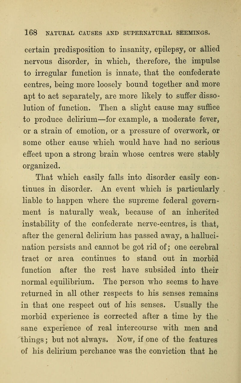 certain predisposition to insanity, epilepsy, or allied nervous disorder, in which, therefore, the impulse to irregular function is innate, that the confederate centres, being more loosely bound together and more apt to act separately, are more likely to suffer disso- lution of function. Then a slight cause may suffice to produce delirium—for example, a moderate fever, or a strain of emotion, or a pressure of overwork, or some other cause which would have had no serious effect upon a strong brain whose centres were stably organized. That which easily falls into disorder easily con- tinues in disorder. An event which is particularly liable to happen where the supreme federal govern- ment is naturally weak, because of an inherited instability of the confederate nerve-centres, is that, after the general delirium has passed away, a halluci- nation persists and cannot be got rid of; one cerebral tract or area continues to stand out in morbid function after the rest have subsided into their normal equilibrium. The person who seems to have returned in all other respects to his senses remains in that one respect out of his senses. Usually the morbid experience is corrected after a time by the sane experience of real intercourse with men and things; but not always. Now, if one of the features of his delirium perchance was the conviction that he
