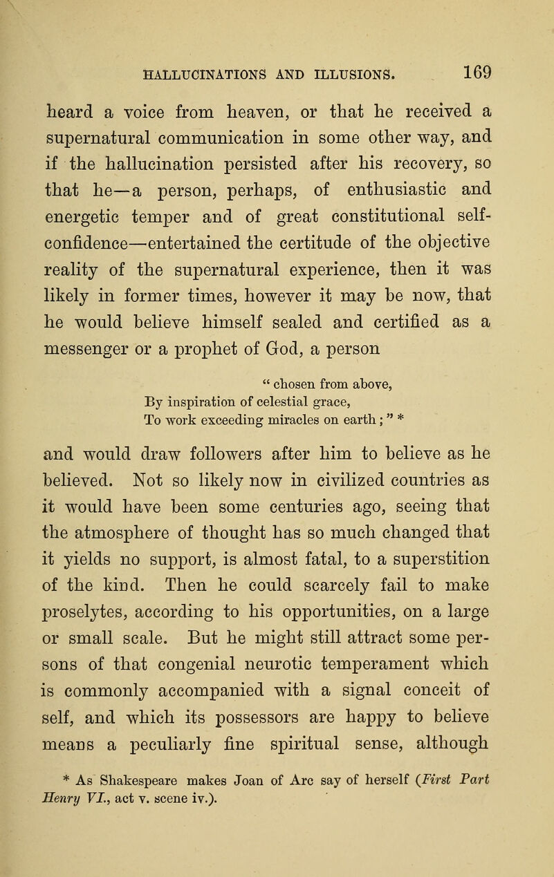 heard a voice from heaven, or that he received a supernatural communication in some other way, and if the hallucination persisted after his recovery, so that he—a person, perhaps, of enthusiastic and energetic temper and of great constitutional self- confidence—^entertained the certitude of the objective reality of the supernatural experience, then it was likely in former times, however it may be now, that he would believe himself sealed and certified as a messenger or a prophet of God, a person  chosen from above, By inspiration of celestial grace, To work exceeding miracles on earth;  * and would draw followers after him to believe as he believed. Not so likely now in civilized countries as it would have been some centuries ago, seeing that the atmosphere of thought has so much changed that it yields no support, is almost fatal, to a superstition of the kind. Then he could scarcely fail to make proselytes, according to his opportunities, on a large or small scale. But he might still attract some per- sons of that congenial neurotic temperament which is commonly accompanied with a signal conceit of self, and which its possessors are happy to believe means a peculiarly fine spiritual sense, although * As Shakespeare makes Joan of Arc say of herself (^First Part Henry YL, act v. scene iv.).