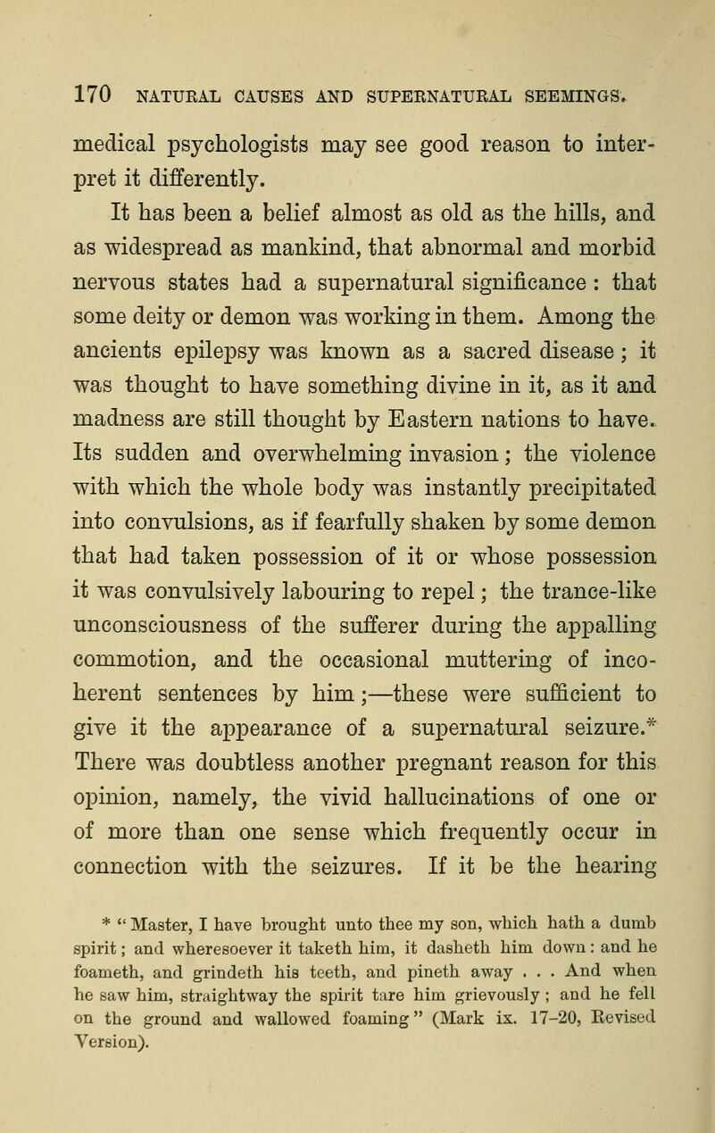 medical psychologists may see good reason to inter- pret it differently. It has been a belief almost as old as the hills, and as widespread as mankind, that abnormal and morbid nervous states had a supernatural significance : that some deity or demon was working in them. Among the ancients epilepsy was known as a sacred disease; it was thought to have something divine in it, as it and madness are still thought by Eastern nations to have. Its sudden and overwhelming invasion; the violence with which the whole body was instantly precipitated into convulsions, as if fearfully shaken by some demon that had taken possession of it or whose possession it was convulsively labouring to repel; the trance-like unconsciousness of the sufferer during the appalling commotion, and the occasional muttering of inco- herent sentences by him;—these were sufficient to give it the appearance of a supernatural seizure.* There was doubtless another pregnant reason for this opinion, namely, the vivid hallucinations of one or of more than one sense which frequently occur in connection with the seizures. If it be the hearing *  Master, I have brought unto thee my son, which hath a dumb spirit; and wheresoever it taketh him, it dasheth him down: and he foameth, and grindeth his teeth, and pineth away . . . And when he saw him, straightway the spirit tare him grievously; and he fell on the ground and wallowed foaming (Mark ix. 17-20, Eevised Version).