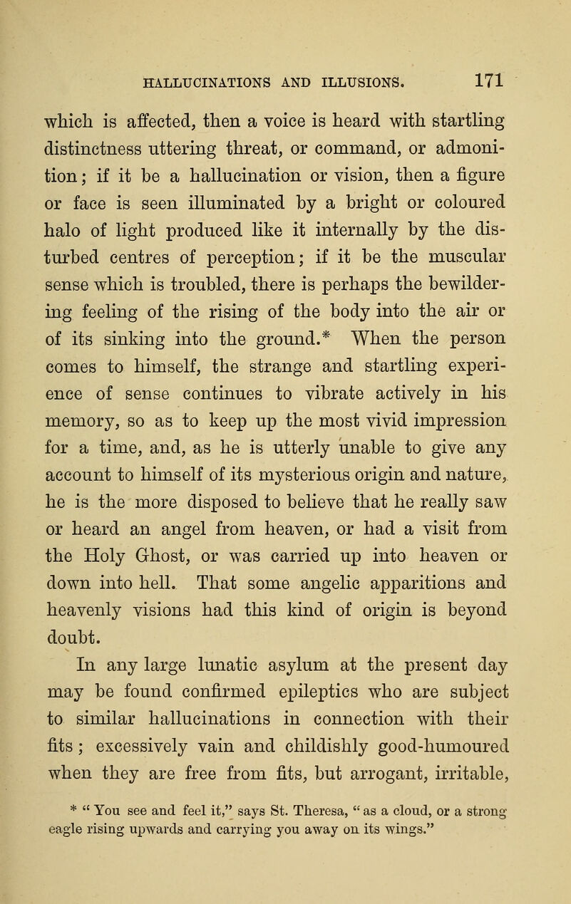 which is affected, then a voice is heard with startling distinctness uttering threat, or command, or admoni- tion ; if it be a hallucination or vision, then a figure or face is seen illuminated by a bright or coloured halo of light produced like it internally by the dis- turbed centres of perception; if it be the muscular sense which is troubled, there is perhaps the bewilder- ing feeling of the rising of the body into the air or of its sinking into the ground.* When the person comes to himself, the strange and startling experi- ence of sense continues to vibrate actively in his memory, so as to keep up the most vivid impression for a time, and, as he is utterly unable to give any account to himself of its mysterious origin and nature, he is the more disposed to believe that he really saw or heard an angel from heaven, or had a visit from the Holy Ghost, or was carried up into heaven or down into hell. That some angelic apparitions and heavenly visions had this kind of origin is beyond doubt. In any large lunatic asylum at the present day may be found confirmed epileptics who are subject to similar hallucinations in connection with their fits ; excessively vain and childishly good-humoured when they are free from fits, but arrogant, irritable, *  You see and feel it, says St. Theresa,  as a cloud, or a strong eagle rising upwards and carrying you away on its wings.
