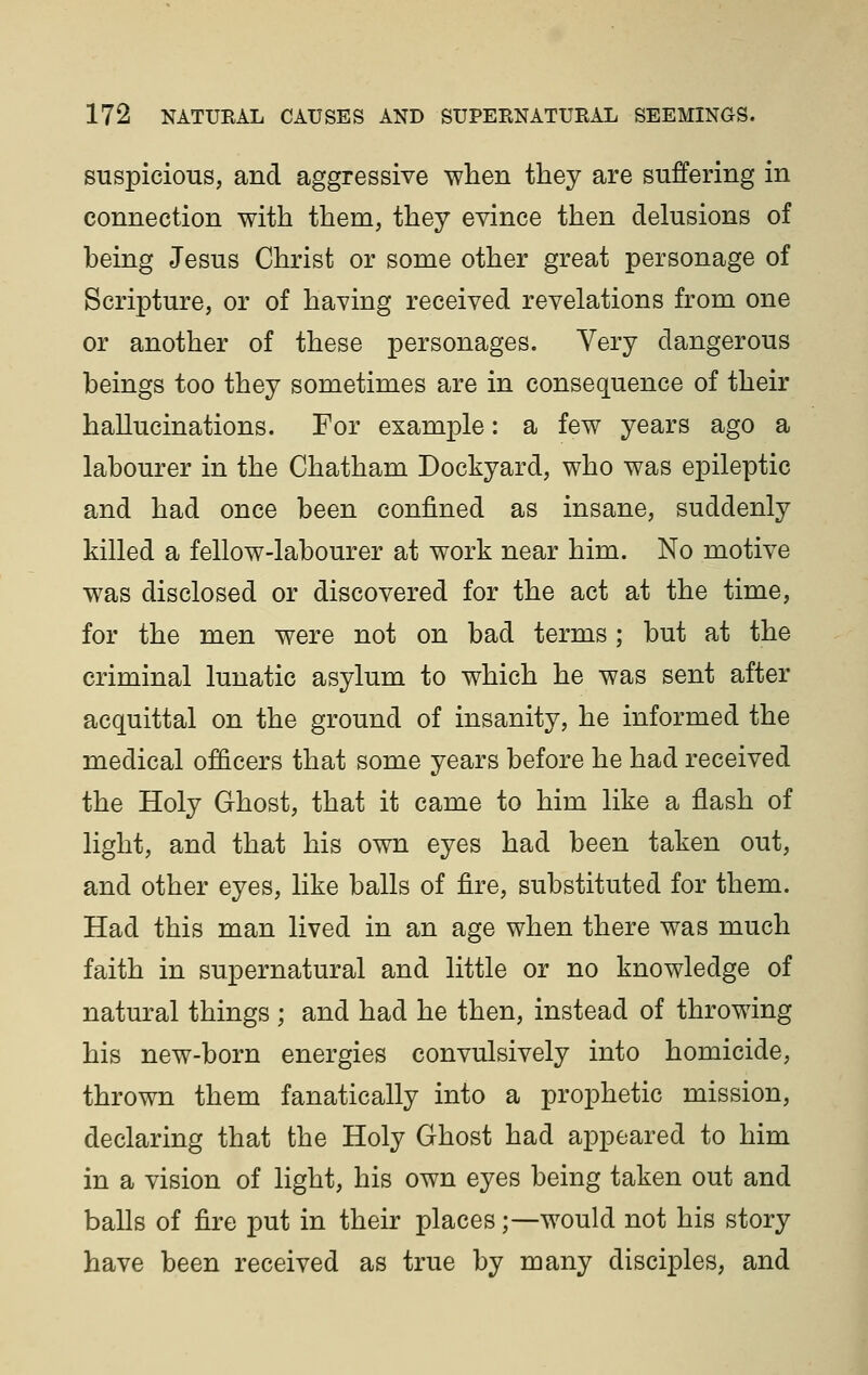 suspicious, and aggressive when they are suffering in connection with them, they evince then delusions of being Jesus Christ or some other great personage of Scripture, or of having received revelations from one or another of these personages. Very dangerous beings too they sometimes are in consequence of their hallucinations. For example: a few years ago a labourer in the Chatham Dockyard, who was epileptic and had once been confined as insane, suddenly killed a fellow-labourer at work near him. No motive was disclosed or discovered for the act at the time, for the men were not on bad terms; but at the criminal lunatic asylum to which he was sent after acquittal on the ground of insanity, he informed the medical officers that some years before he had received the Holy Ghost, that it came to him like a flash of light, and that his own eyes had been taken out, and other eyes, like balls of fire, substituted for them. Had this man lived in an age when there was much faith in supernatural and little or no knowledge of natural things ; and had he then, instead of throwing his new-born energies convulsively into homicide, thrown them fanatically into a prophetic mission, declaring that the Holy Ghost had appeared to him in a vision of light, his own eyes being taken out and balls of fire put in their places;—would not his story have been received as true by many disciples, and