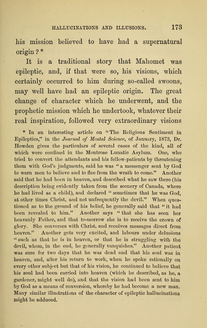 his mission believed to have had a supernatural origin ? * It is a traditional story that Mahomet was epileptic, and, if that were so, his visions, which certainly occurred to him during so-called swoons, may well have had an epileptic origin. The great change of character which he underwent, and the prophetic mission which he undertook, whatever their real inspiration, followed very extraordinary visions * In an interesting article on  The Eeligious Sentiment in Epileptics, in the Journal of Mental Science^ of January, 1873, Dr. Howden gives the particulars of several cases of the kind, all of which were confined in the Montrose Lunatic Asylum. One, who tried to convert the attendants and his fellow-patients by threatening them with God's judgments, said he was  a messenger sent by God to warn men to believe and to flee from the wrath to come. Another said that he had been in heaven, and described what he saw there (his description being evidently taken from the scenery of Canada, where he had lived as a child), and. declared  sometimes that he was God, at other times Christ, and not unfrequently the devil. When ques- tioned as to the ground of his belief, he generally said that  it had been revealed to him. Another says  that she has seen her heavenly Father, and that to-morrow she is to receive the crown of glory. She converses with Christ, and. receives messages direct from heaven. Another gets very excited, and labours under delusions  such as that he is in heaven, or that he is struggling with the devil, whom, in the end, he generally vanquishes. Another patient was sure for two days that he was dead and that his soul was in heaven, and, after his return to work, when he spoke rationally on every other subject but that of his vision, he continued to believe that his soul had been carried into heaven (which he described, as he, a gardener, might well do), and that the vision had been sent to him by God as a means of conversion, whereby he had become a new man. Many similar illustrations of the character of epileptic hallucinationa might be adduced.