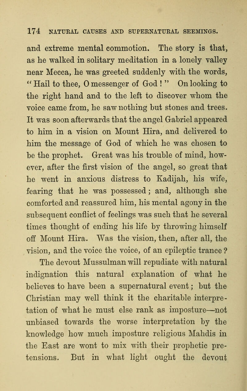 and extreme mental commotion. The story is that, as he walked in solitary meditation in a lonely valley near Mecca, he was greeted suddenly with the words,  Hail to thee, 0 messenger of God !  On looking to the right hand and to the left to discover whom the voice came from, he saw nothing but stones and trees. It was soon afterwards that the angel Gabriel appeared to him in a vision on Mount Hira, and delivered to him the message of God of which he was chosen to be the prophet. Great was his trouble of mind, how- ever, after the first vision of the angel, so great that he went in anxious distress to Kadijah, his wife, fearing that he was possessed; and, although she comforted and reassured him, his mental agony in the subsequent conflict of feelings was such that he several times thought of ending his life by throwing himself off Mount Hira. Was the vision, then, after all, the vision, and the voice the voice, of an epileptic trance ? The devout Mussulman will repudiate with natural indignation this natural explanation of what he believes to have been a supernatural event; but the Christian may well think it the charitable interpre- tation of what he must else rank as imposture—^not unbiased towards the worse interpretation by the knowledge how much imposture religious Mahdis in the East are wont to mix with their prophetic pre- tensions. But in what light ought the devout