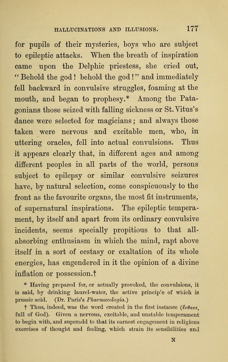 for pupils of their mysteries, boys who are subject to epileptic attacks. When the breath of inspiration came upon the Delphic priestess, she cried out,  Behold the god ! behold the god! and immediately fell backward in convulsive struggles, foaming at the mouth, and began to prophesy.* Among the Pata- gonians those seized with falling sickness or St. Vitus's dance were selected for magicians; and always those taken were nervous and excitable men, who, in uttering oracles, fell into actual convulsions. Thus it appears clearly that, in different ages and among different peoples in all parts of the world, persons subject to epilepsy or similar convulsive seizures have, by natural selection, come conspicuously to the front as the favourite organs, the most fit instruments, of supernatural inspirations. The epileptic tempera- ment, by itself and apart from its ordinary convulsive incidents, seems specially propitious to that all- absorbing enthusiasm in which the mind, rapt above itself in a sort of ecstasy or exaltation of its whole energies, has engendered in it the opinion of a divine inflation or possession.t * Having prepared for, or actually provoked, the convulsions, it is said, by drinking laurel-water, the active principle of which is prussic acid. (Dr, Paris's Pharmacologia.) t Thus, indeed, was the word created in the first instance (ev0eoy, full of God), Given a nervous, excitable, and unstable temperament to begin with, and superadd to that its earnest engagement in religious exercises of thought and feeling, which strain its sensibilities and N