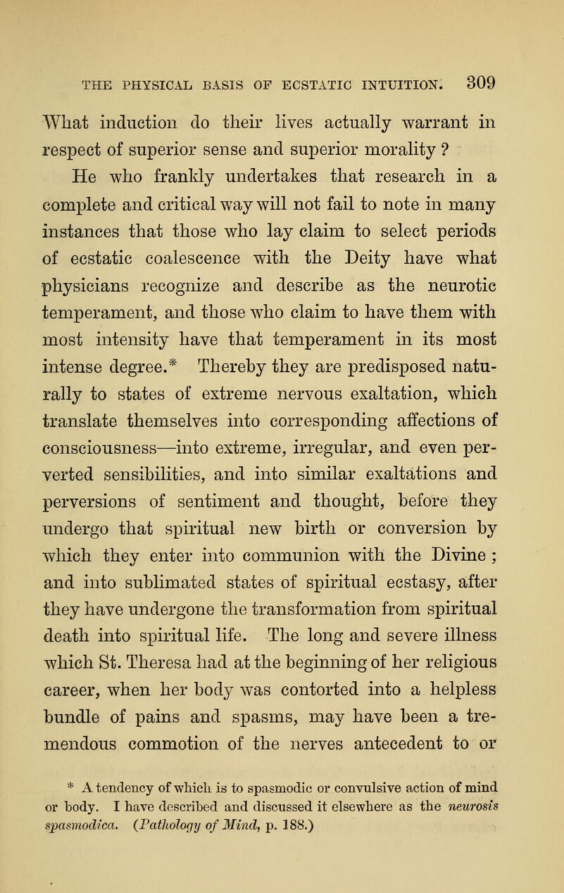 What induction do their lives actually warrant in respect of superior sense and superior morality ? He who frankly undertakes that research in a complete and critical way will not fail to note in many instances that those who lay claim to select periods of ecstatic coalescence with the Deity have what physicians recognize and describe as the neurotic temperament, and those who claim to have them with most intensity have that temperament in its most intense degree.* Thereby they are predisposed natu- rally to states of extreme nervous exaltation, which translate themselves into corresponding affections of consciousness—into extreme, irregular, and even per- verted sensibilities, and into similar exaltations and perversions of sentiment and thought, before they undergo that spiritual new birth or conversion by which they enter into communion with the Divine ; and into sublimated states of spiritual ecstasy, after they have undergone the transformation from spiritual death into spiritual life. The long and severe illness which St. Theresa had at the beginning of her religious career, when her body was contorted into a helpless bundle of pains and spasms, may have been a tre- mendous commotion of the nerves antecedent to or * A tendency of which is to spasmodic or convulsive action of mind or body. I have described and discussed it elsewhere as the neurosis spasmodtca. (Pathology of Mind, p. 188.)