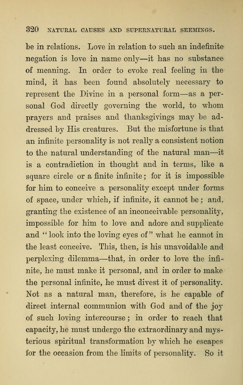 be in relations. Love in relation to such an indefinite negation is love in name only—it has no substance of meaning. In order to evoke real feeling in the mind, it has been found absolutely' necessar} to represent the Divine in a personal form—as a per- sonal God directly governing the world, to whom prayers and praises and thanksgivings may be ad- dressed by His creatures. But the misfortune is that an infinite personality is not really a consistent notion to the natural understanding of the natural man—it is a contradiction in thought and in terms, like a square circle or a finite infinite; for it is impossible for him to conceive a personality except under forms of space, under which, if infinite, it cannot be; and, granting the existence of an inconceivable personality, impossible for him to love and adore and supplicate and look into the loving eyes of what he cannot in the least conceive. This, then, is his unavoidable and perplexing dilemma—that, in order to love the infi- nite, he must make it personal, and in order to make the personal infinite, he must divest it of personality. Not as a natural man, therefore, is he capable of direct internal communion with God and of the joy of such loving intercourse; in order to reach that capacity, he must undergo the extraordinary and mys- terious spiritual transformation by which he escapes for the occasion from the limits of personality. So it