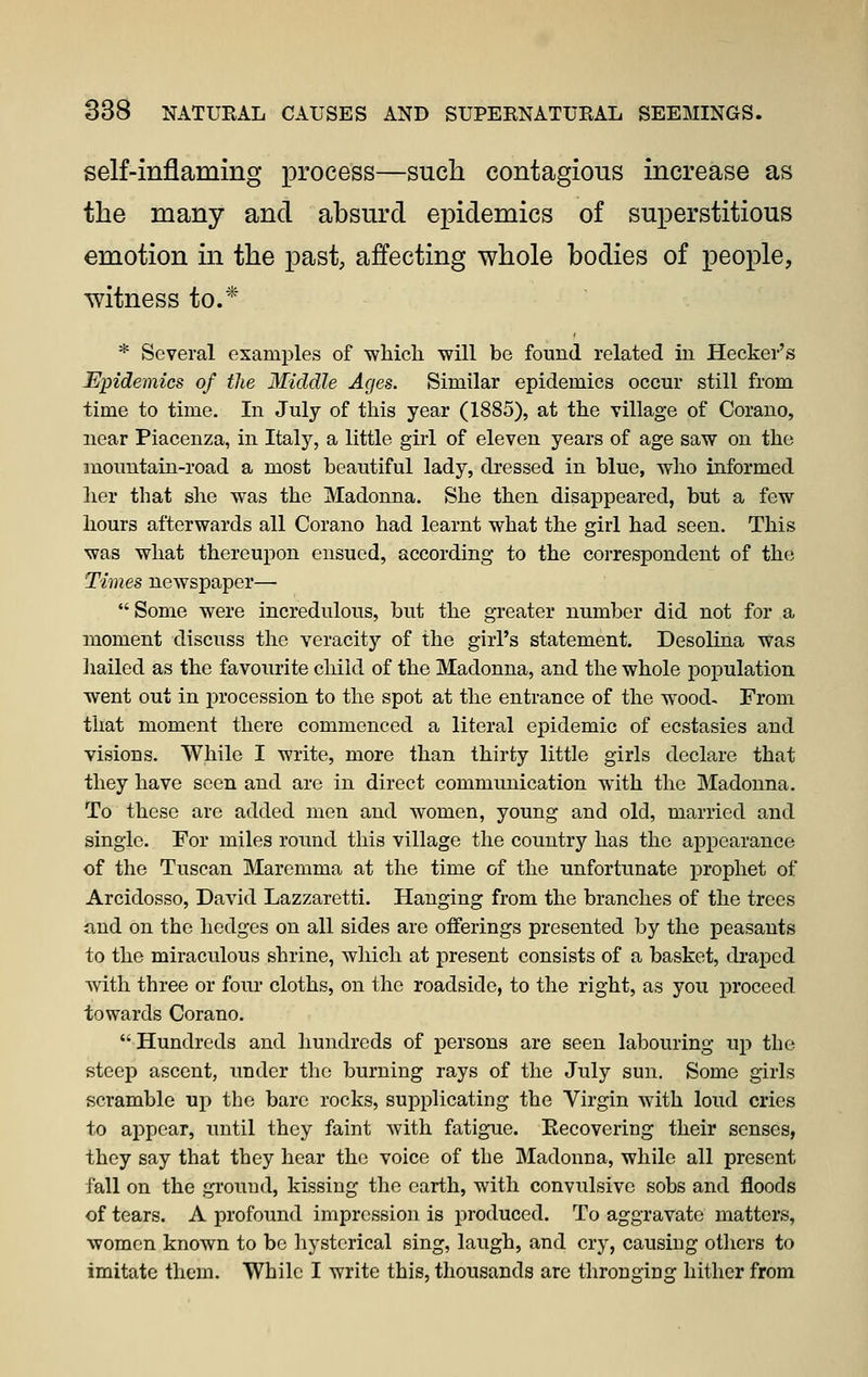 self-inflaming process—such contagious increase as the many and ahsurd epidemics of superstitious emotion m the past, affecting whole bodies of people, witness to.* * Several examples of wliicli will be found related in Hooker's JEpideinics of the Middle Ages. Similar epidemics occur still from time to time. In July of this year (1885), at the village of Corano, near Piacenza, in Italy, a little girl of eleven years of age saw on the mountain-road a most beautiful lady, dressed in blue, wlio informed her that she was the Madonna. She then disappeared, but a few hours afterwards all Corano had learnt what the girl had seen. This was what thereupon ensued, according to the correspondent of the Times newspaper—  Some were incredulous, but the greater number did not for a moment discuss the veracity of the girl's statement. Desolina was liailed as the favourite child of the Madonna, and the whole population went out in procession to the spot at the entrance of the wood- From that moment there commenced a literal epidemic of ecstasies and visions. While I write, more than thirty little girls declare that they have seen and are in direct communication with the ]Madonna. To these are added men and women, young and old, married and single. For miles round this village the country has the appearance of the Tuscan Maremma at the time of the unfortunate prophet of Arcidosso, David Lazzaretti. Hanging from the branches of the trees and on the hedges on all sides are offerings presented by the peasants to the miraculous shrine, which at present consists of a basket, draped with three or four cloths, on the roadside, to the right, as you proceed towards Corano. Hundreds and hundreds of persons are seen labouring up the steep ascent, under the burning rays of the July sun. Some girls scramble up the bare rocks, supplicating the Virgin with loud cries to appear, until they faint with fatigue. Eecovering their senses, they say that they hear the voice of the Madonna, while all present fall on the gi'ouud, kissing the earth, with convulsive sobs and floods of tears. A profound impression is produced. To aggravate matters, women known to bo hysterical sing, laugh, and cry, causing others to imitate them. While I write this, thousands are throngiug hither from