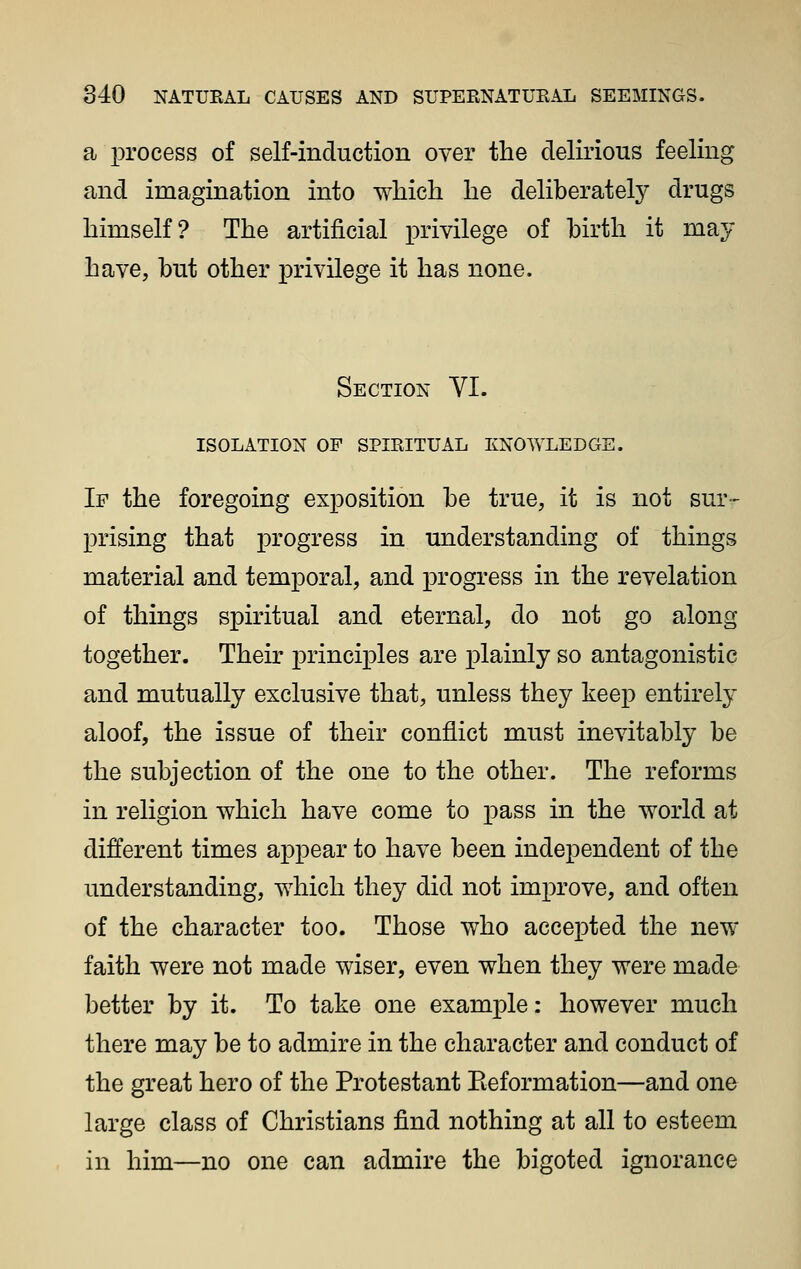 a process of self-induction over the delirious feeling and imagination into which he deliberately drugs himself? The artificial privilege of hirth it may have, but other privilege it has none. Section VI. ISOLATION OF SPIRITUAL KNOWLEDGE. If the foregoing exposition be true, it is not sur-- prising that progress in understanding of things material and temporal, and progress in the revelation of things spiritual and eternal, do not go along together. Their principles are plainly so antagonistic and mutually exclusive that, unless they keep entirely aloof, the issue of their conflict must inevitably be the subjection of the one to the other. The reforms in religion which have come to pass in the world at different times appear to have been independent of the understanding, which they did not improve, and often of the character too. Those who accepted the new faith were not made wiser, even when they were made better by it. To take one example: however much there may be to admire in the character and conduct of the great hero of the Protestant Eeformation—and one large class of Christians find nothing at all to esteem in him—no one can admire the bigoted ignorance