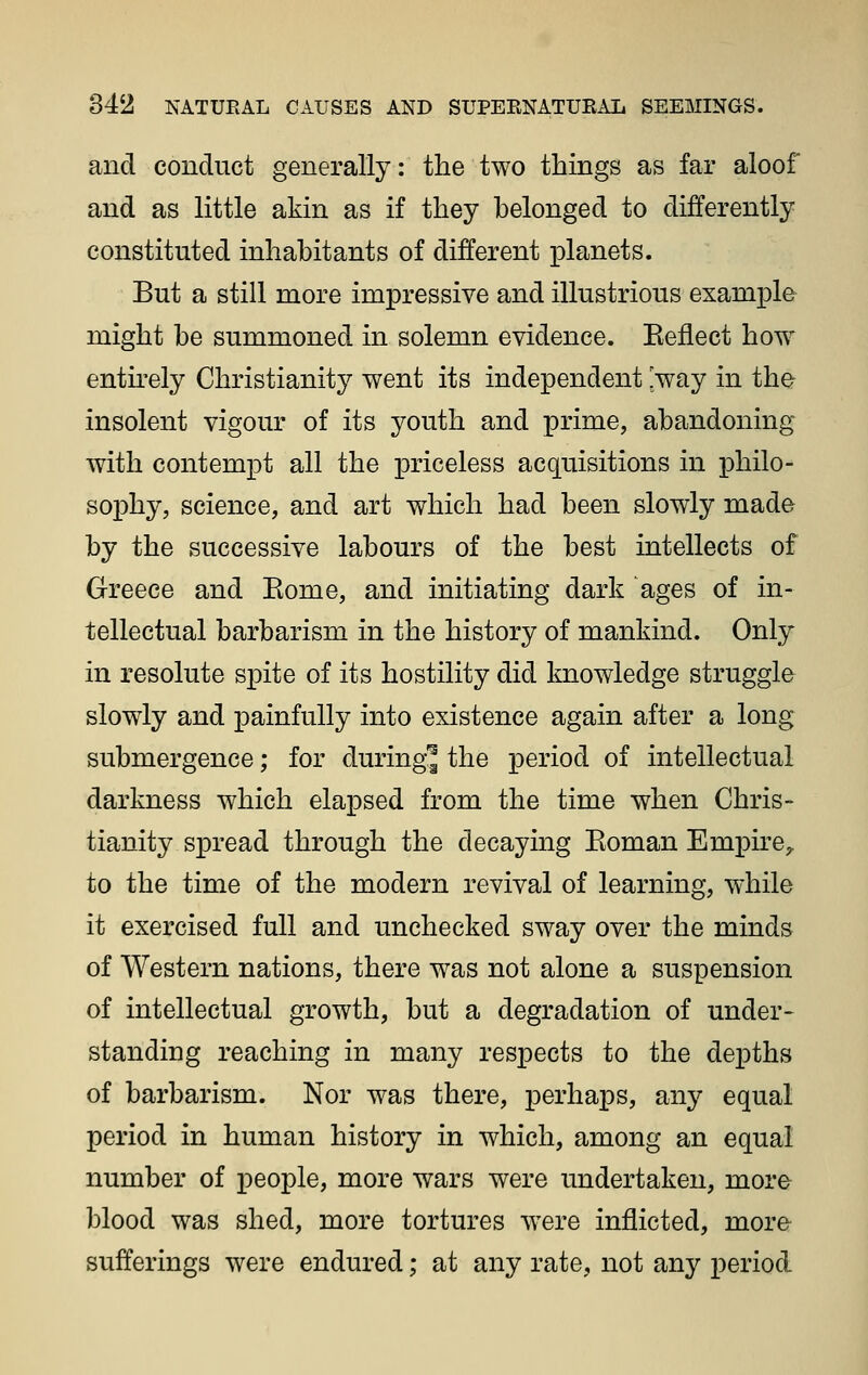 and conduct generally: the two things as far aloof and as little akin as if they belonged to differently constituted inhabitants of different planets. But a still more impressive and illustrious example might be summoned in solemn evidence. Eeflect how entu'ely Christianity went its independent [way in the insolent vigour of its youth and prime, abandoning with contempt all the priceless acquisitions in philo- sophy, science, and art which had been slowly made by the successive labours of the best intellects of Greece and Eome, and initiating dark ages of in- tellectual barbarism in the history of mankind. Only in resolute spite of its hostility did knowledge struggle slowly and painfully into existence again after a long submergence; for duringj the period of intellectual darkness which ela^Dsed from the time when Chris- tianity spread through the decaying Eoman Empire, to the time of the modern revival of learning, while it exercised full and unchecked sway over the minds of Western nations, there was not alone a suspension of intellectual growth, but a degradation of under- standing reaching in many respects to the depths of barbarism. Nor was there, j)erhaps, any equal period in human history in which, among an equal number of people, more wars were undertaken, more blood was shed, more tortures were inflicted, more sufferings were endured; at any rate, not any period