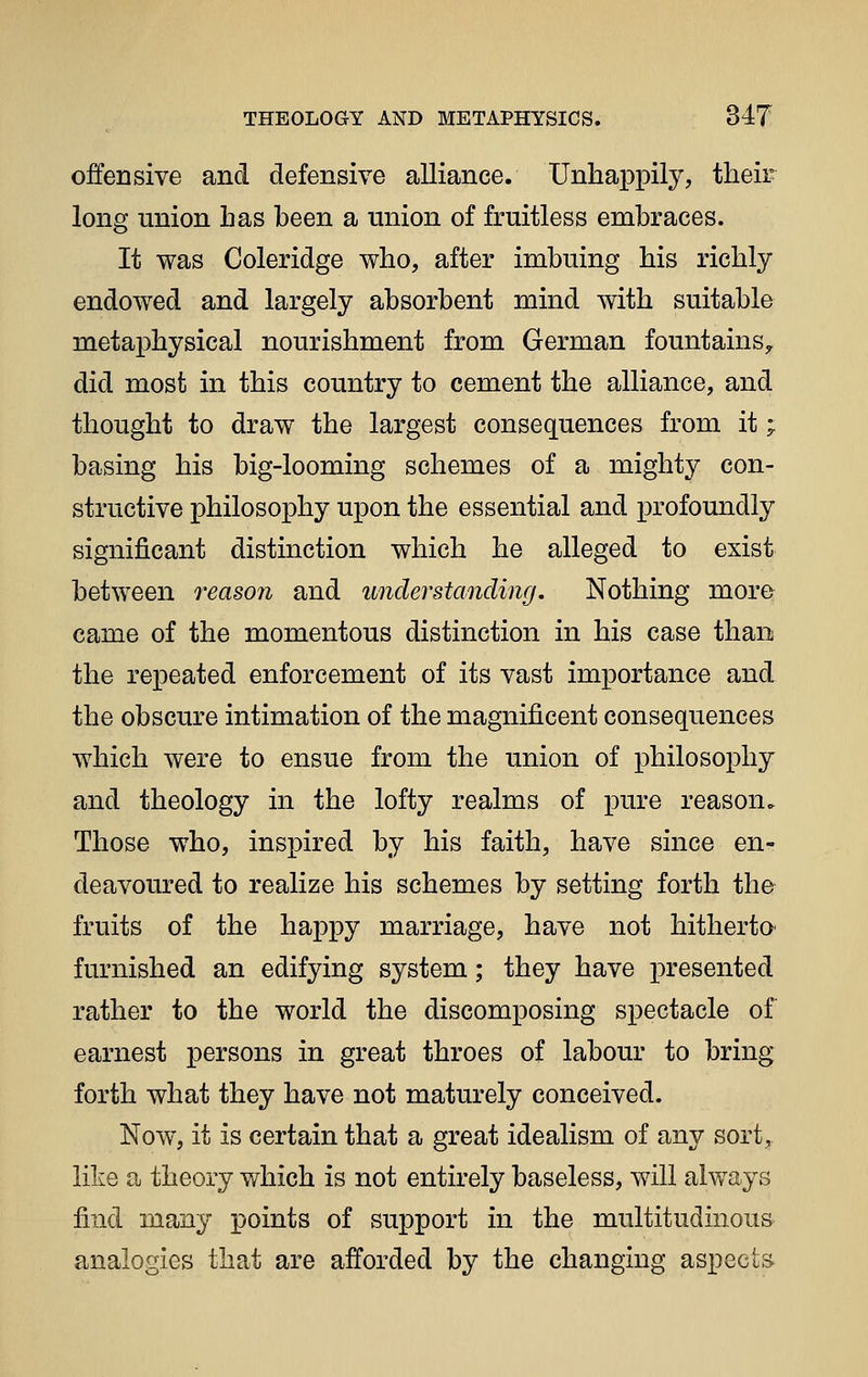 offensive and defensive alliance. Unhappily, their long union has been a union of fruitless embraces. It was Coleridge who, after imbuing his richly endowed and largely absorbent mind with suitable metaphysical nourishment from German fountains^ did most in this country to cement the alliance, and thought to draw the largest consequences from it; basing his big-looming schemes of a mighty con- structive philosophy upon the essential and profoundly significant distinction which he alleged to exist between reason and understanding. Nothing more came of the momentous distinction in his case than the repeated enforcement of its vast importance and the obscure intimation of the magnificent consequences which were to ensue from the union of philosophy and theology in the lofty realms of pure reason. Those who, inspired by his faith, have since en- deavoured to realize his schemes by setting forth the fruits of the happy marriage, have not hitherta furnished an edifying system; they have presented rather to the world the discomposing spectacle of earnest persons in great throes of labour to bring forth what they have not maturely conceived. Now, it is certain that a great idealism of any sort, like a theory which is not entirely baseless, will always find many points of support in the multitudinous analogies that are afforded by the changing aspects