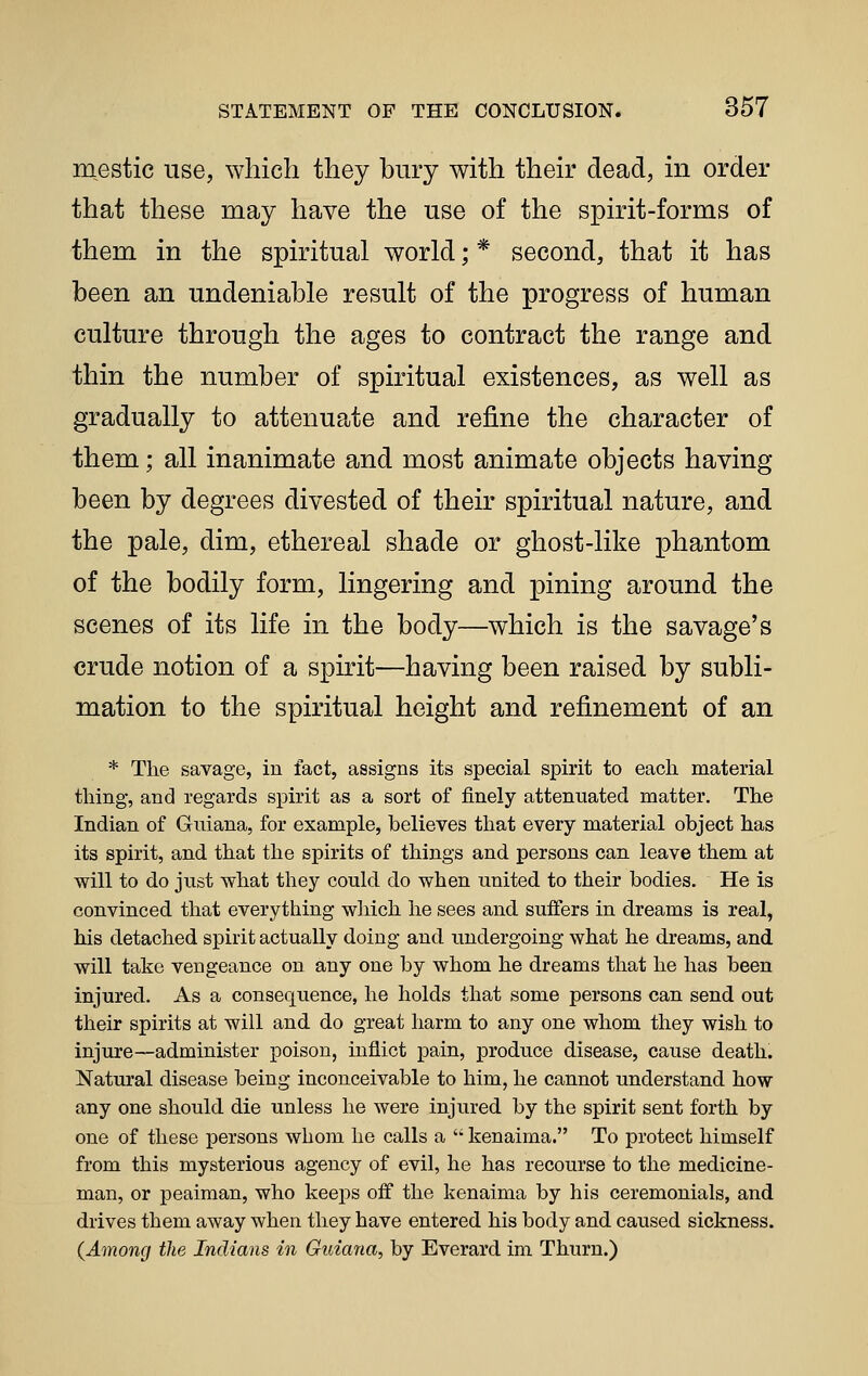 mestic use, which they bury with their dead, in order that these may have the use of the spirit-forms of them in the spiritual world; * second, that it has been an undeniable result of the progress of human culture through the ages to contract the range and thin the number of spiritual existences, as well as gradually to attenuate and refine the character of them; all inanimate and most animate objects having been by degrees divested of their spiritual nature, and the pale, dim, ethereal shade or ghost-like phantom of the bodily form, lingering and pining around the scenes of its life in the body—which is the savage's crude notion of a spirit—having been raised by subli- mation to the spiritual height and refinement of an * The savage, in fact, assigns its special spirit to each material thing, and regards spirit as a sort of finely attenuated matter. The Indian of Guiana, for example, believes that every material object has its spirit, and that the spirits of things and persons can leave them at will to do just what they could do when united to their bodies. He is convinced that everything which he sees and suffers in dreams is real, his detached spirit actually doing and undergoing what he dreams, and will take vengeance on any one by whom he dreams that he has been injured. As a consequence, he holds that some persons can send out their spirits at will and do great harm to any one whom they wish to injure—administer poison, inflict pain, produce disease, cause death. Natural disease being inconceivable to him, he cannot understand how any one should die unless he were injured by the spirit sent forth by one of these persons whom he calls a  kenaima. To protect himself from this mysterious agency of evil, he has recourse to the medicine- man, or peaiman, who keeps off the kenaima by his ceremonials, and drives them away when they have entered his body and caused sickness. (Among the Indians in Guiana, by Everard im Thurn.)