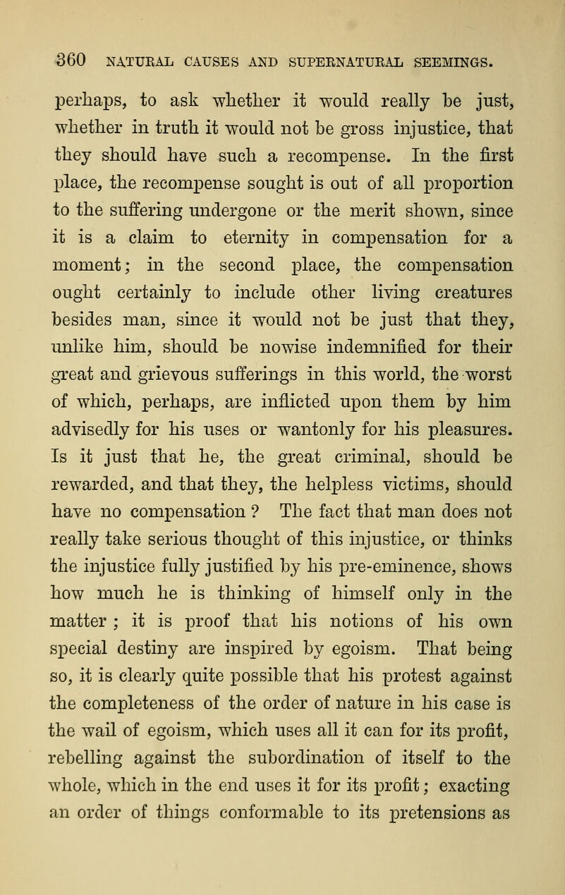 perhaps, to ask whether it would really be just, whether in truth it would not be gross injustice, that they should have such a recompense. In the first place, the recompense sought is out of all iDroportion to the suffering undergone or the merit shown, since it is a claim to eternity in compensation for a moment; in the second place, the compensation ought certainly to include other living creatures besides man, since it would not be just that they, unlike him, should be nowise indemnified for their great and grievous sufferings in this world, the worst of which, perhaps, are inflicted upon them by him advisedly for his uses or wantonly for his pleasures. Is it just that he, the great criminal, should be rewarded, and that they, the helpless victims, should have no compensation ? The fact that man does not really take serious thought of this injustice, or thinks the injustice fully justified by his i^re-eminence, shows how much he is thinking of himself only in the matter ; it is proof that his notions of his own special destiny are inspired by egoism. That being so, it is clearly quite possible that his protest against the completeness of the order of nature in his case is the wail of egoism, which uses all it can for its profit, rebelling against the subordination of itself to the whole, which in the end uses it for its profit; exacting an order of things conformable to its pretensions as