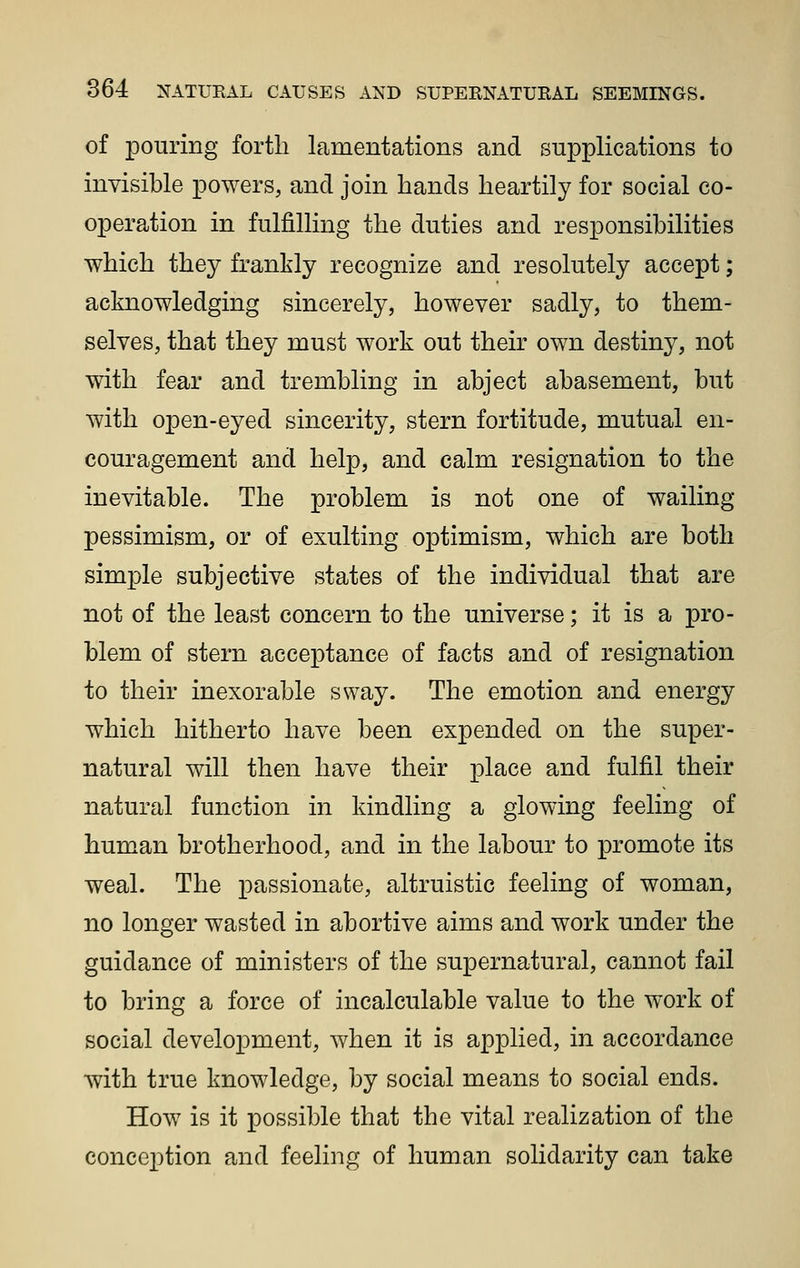 of pouring forth lamentations and supplications to invisible powers, and join hands heartily for social co- operation in fulfilling the duties and responsibilities which they frankly recognize and resolutely accept; acknowledging sincerely, however sadly, to them- selves, that they must work out their own destiny, not with fear and trembling in abject abasement, but with open-eyed sincerity, stern fortitude, mutual en- couragement and help, and calm resignation to the inevitable. The problem is not one of wailing pessimism, or of exulting optimism, which are both simple subjective states of the individual that are not of the least concern to the universe; it is a pro- blem of stern accej)tance of facts and of resignation to their inexorable sway. The emotion and energy which hitherto have been expended on the super- natural will then have their place and fulfil their natural function in kindling a glowing feeling of human brotherhood, and in the labour to promote its weal. The passionate, altruistic feeling of woman, no longer wasted in abortive aims and work under the guidance of ministers of the supernatural, cannot fail to bring a force of incalculable value to the work of social development, when it is applied, in accordance with true knowledge, by social means to social ends. How is it possible that the vital realization of the conception and feeling of human solidarity can take