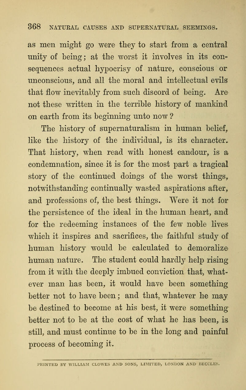 as men might go were they to start from a central unity of being; at the worst it involves in its con- sequences actual hypocrisy of nature, conscious or unconscious, and all the moral and intellectual evils that flow inevitably from such discord of being. Are not these written in the terrible history of mankind on earth from its beginning unto now ? The history of supernaturalism in human belief, like the history of the individual, is its character. That history, when read with honest candour, is a condemnation, since it is for the most part a tragical story of the continued doings of the worst things, notwithstanding continually wasted aspirations after, and professions of, the best things. Were it not for the persistence of the ideal in the human heart, and for the redeeming instances of the few noble lives which it inspires and sacrifices, the faithful study of human history would be calculated to demoralize human nature. The student could hardly help rising from it with the deeply imbued conviction that, what- ever man has been, it would have been something better not to have been; and that, whatever he may be destined to become at his best, it were something better not to be at the cost of what he has been, is still, and must continue to be in the long and painful process of becoming it. J'UlNTLvD I;Y \V1LLIA.M CLOWES AND SONS, LniriED, LONDON AND BECCLES.