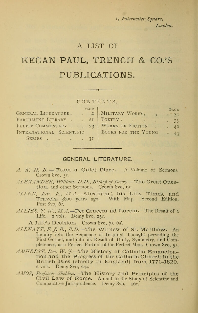 I, Paternoster Square, London, A LIST OF KEGAN PAUL, TRENCH & CO.'S PUBLICATIONS' CONTENTS, General Literature. Parchment Library . Pulpit Commentary . International Scientific Series . . . . PAGE 2 21 23 31 Military Works = Poetry .... Works of Fiction Books for the Young PAGE ■ 3-1 ' 35 , 42 • 43 GENERAL LITERATURE. A. K. II. B.—From, a Oiiiet Place. A Volmne of Sermon?. Crown 8vo, 5^-. ALEXANDER, William, D.D., Bishop of Derry^—HYie Great Ques- tion, and other Sermons. Crown 8vo, 6s. ALLEN', Rev. R., yJ/!^.—Abraham: his Life, Times, and Travels, 3800 years ago. With Map. Second Edition. Post 8vo, ds, ALLIES, T. W., M.A.—Ver Crucem ad Lucem. The Result of a Life. 2 vols. Demy 8vo, 2^s. A Life's Decision. Crown 8vo, p. 6d. ALLNATT, F.J. B., B.D.—11\iq l?S^itness of St. Matthew. An Inquiry into the Sequence of Inspired Thought pervading the First Gospel, and into its Result of Unity, Symmetry, and Com- pleteness, as a Perfect Portrait of the Perfect Man. Crown 8vo, 5^-. AMHERST, Rev. W. y.—The History of Catholic Emancipa- tion and the Progress of the Catholic Church in the British Isles (chiefly in England) from 1771-1820. 2 vols. Demy 8vo, 2dfS. AMOS, Professor Sheldon.—The History and Principles of the Civil Law of Rome. An aid to the Study of Scientific and Comparative Jurisprudence. Demy 8vo. i6>r.