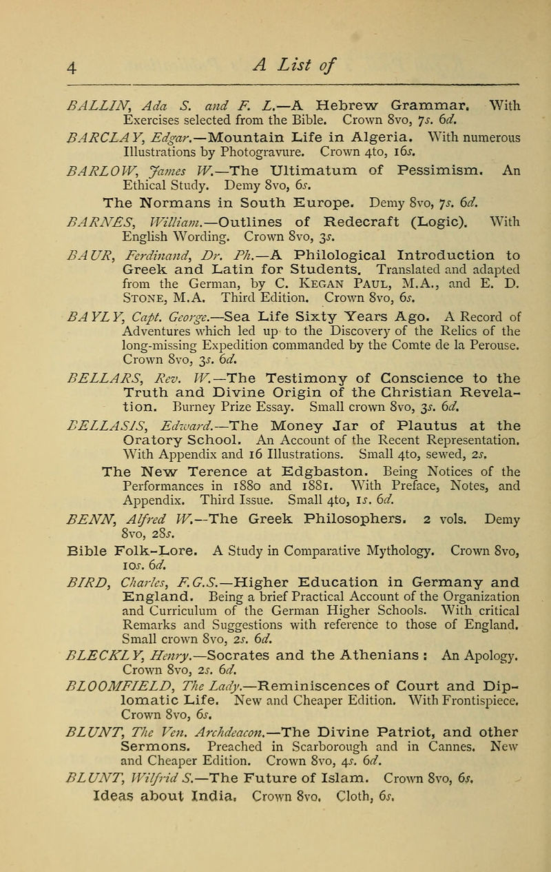 BALLIiV, Ada S. and F. L.—K Hebrew Grammar. With Exercises selected from tlie Bible. Crown 8vo, 7^. (yd. BARCLAY, Edgar.—'ylo^xn\2i^Xl Life in Algeria. With numerous Illustrations by Photogravure. Crown 4to, i6x. BARLOW, James ^.—The Ultimatum of Pessimism. An Ethical Study. Demy 8vo, 6s. The Normians in South Europe. Demy 8vo, 7>r. 6d. BARNES, William.—OviXlines of Redecraft (Logic). With English Wording. Crown Svo, ^s. BAUR, Ferdinand, Dr. Ph.—A Philological Introduction to Greek and Latin for Students. Translated and adapted from the German, by C. Kegan Paul, M.A., and E. D. Stone, M.A. Third Edition. Crown Svo, 6j. BAYLY, Capt. George.—Sea. Life Sixty Years Ago. A Record of Adventures which led up to the Discovery of the Relics of the long-missing Expedition commanded by the Comte de la Perouse. Crown Svo, 3^. 6d. BELLARS, Rev. ^.—The Testimony of Conscience to the Truth and Divine Origin of the Christian Revela- tion. Burney Prize Essay. Small crown Svo, y. 6d. BELLA SIS, Edward.—HYiQ Money Jar of Plautus at the Oratory School. An Account of the Recent Representation. With Appendix and i6 Illustrations. Small 4to, sewed, 2s, The Ne^w Terence at Edgbaston. Being Notices of the Performances in iSSo and iSSi. With Preface, Notes, and Appendix. Third Issue, Small 4to, \s. 6d. BENN, Alfred /^.—The Greek Philosophers. 2 vols. Demy Svo, 2.%S. Bible Folk-Lore. A Study in Comparative Mythology. Crown Svo, \os. 6d. BIRD, Charles, 7^(7.6.—Higher Education in Germany and England. Being a brief Practical Account of the Organization and Curriculum of the German Higher Schools. With critical Remarks and Suggestions with reference to those of England. Small crown Svo, 2s. 6d. BLECKLY, Henry.—Socrates and the Athenians : An Apology. Crown Svo, 2s. 6d. BLOOMFIELD, The Lady.—Reminiscences of Court and Dip- lomatic Life. New and Cheaper Edition. With Frontispiece, Crown Svo, 6s, BLUNT, The Ve7i. Archdeacon.—The Divine Patriot, and other Sermons. Preached in Scarborough and in Cannes. New and Cheaper Edition. Crown Svo, 4^. 6d. BLUNT, Wilfrid 6.—The Future of Islam. Crown Svo, 6s, Ideas about India. Crown Svo. Cloth, 6s,