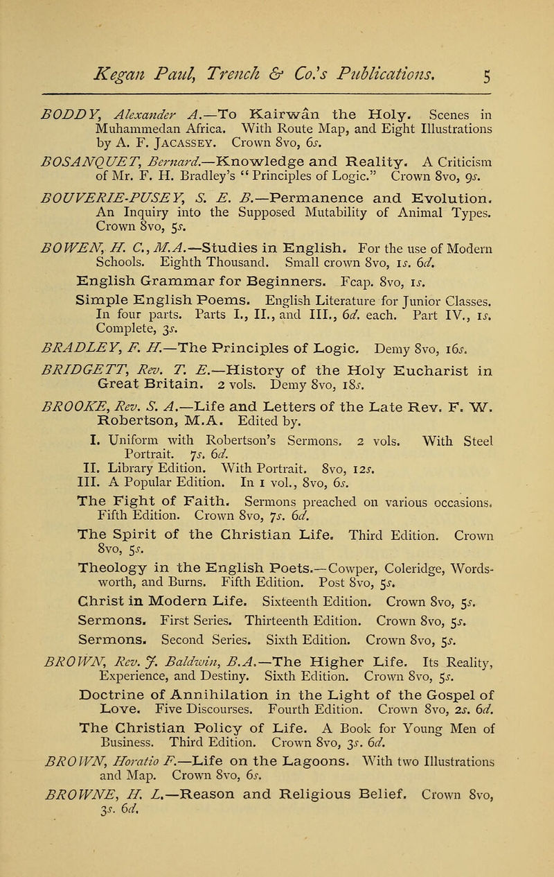 BODDY, Alexander A.—To Kairwan the Holy. Scenes in Muhammedan Africa. With Route Map, and Eight IHustrations by A. F. Jacassey. Crown 8vo, 6s. BOSANQUET, ^mz^r^.—Knowledge and Reality. A Criticism of Mr. F. H. Bradley's Principles of Logic. Crown 8vo, gs. BOUVERIE-PUSEY, S. E. ^.—Permanence and Evolution. An Inquiry into the Supposed Mutability of Animal Types. Crown 8vo, 5^. BO WEN, H. C, i¥;^.—Studies in Knglish. For the use of Modern Schools. Eighth Thousand. Small crown 8vo, \s. 6d. English Grammar for Beginners. Fcap. 8vo, is. Simple English Poems. English Literature for Junior Classes. Li four parts. Parts I., II., and III., 6d. each. Part IV,, is. Complete, 3^-. BRADLEY, F. JI.—The Principles of Logic. Demy 8vo, 16^-. BRIDGETT, Rev. T. ^.—History of the Holy Eucharist in Great Britain. 2 vols. Demy 8vo, i^s. BROOKE, Rev. S. ^.—Lif e and Letters of the Late Rev. F. ^W, Robertson, M.A. Edited by. I. Uniform with Robertson's Sermons. 2 vols. With Steel Portrait. ']s, 6d. II. Library Edition. With Portrait. 8vo, 12s. III. A Popular Edition. In i vol,, 8vo, 6s. The Fight of Faith. Sermons preached on various occasions. Fifth Edition. Crown 8vo, 'js. 6d. The Spirit of the Christian Life. Third Edition. Crown 8vo, 5^. Theology in the English Poets.—Cowper, Coleridge, Words- worth, and Burns. Fifth Edition. Post 8vo, ^s. Christ in Modern Life. Sixteenth Edition. Crown 8vo, 5^-. Sermons. First Series. Thirteenth Edition. Crown 8vo, 5^. Sermons. Second Series. Sixth Edition. Crown 8vo, s^. BROWN, Rev. J. Baldwin, ^.^,—The Higher Life. Its Reality, Experience, and Destiny. Sixth Edition. Crown 8vo, 5^. Doctrine of Annihilation in the Light of the Gospel of Love. Five Discourses. Fourth Edition, Crown 8vo, 2s. 6d. The Christian Policy of Life. A Book for Young Men of Business. Third Edition, Crown 8vo, 3^, 6d. BROWN, Horatio F.—Life on the Lagoons. With two Illustrations and Map. Crown 8vo, 6j-. BROWNE, H. Z.—Reason and Religious Belief. Crown 8vo, 'IS. 6d,