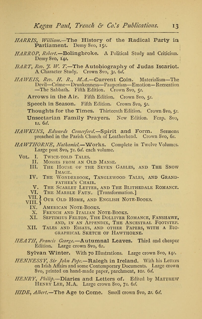 HARRIS, William.~i:h.e History of the Radical Party in Parliament. Demy 8vo, i^s. j ffARROP, i?^<^^r/.—Bolingbroke. A Political Study and Criticism. DemySvo, 14^. j HART, Rev. J. W. r.—The Autobiography of Judas Iscariot. A Character Study. Crown 8vo, 3>r. dd. HA WETS, Rev. H. R., J/.^.—Current Coin. Materialism—The Devil—Crime—Drunkenness—Pauperism—Emotion—Recreation —The Sabbath. Fifth Edition. Crown 8vo, 55-. ArroiATS in the Air. Fifth Edition. Crown Svo, 5^-. Speech in Season. Fifth Edition. Crown Svo, 5^-. Thoughts for the Times. Thirteenth Edition. Crown Svo, ^s. XJnsectarian Family Prayers. New Edition. Fcap. Svo, \s. 6d. HAWKINS, Edtuards Comerford.—Spirit and Form. Sermons preached in the Parish Church of Leatherhead. Crown Svo, ds. HAWTHORNE, N'ttthanieL—'Wovl^s. Complete in Twelve Volumes. Large post Svo, 7^. 6d. each volume. Vol. I. Twice-told Tales. II. Mosses from an Old Manse. III. The House of the Seven Gables, and The Snow Image. IV. The Wonderbook, Tanglewood Tales, and Grand- father's Chair. V. The Scarlet Letter, and The Blithedale Romance. VI. The Marble Faun . [Transformation. ] VTTT C ^^^ ^^^ Home, and English Note-Books. IX. American Note-Books. X. French and Italian Note-Books. XI. Septimius Felton, The Dolliver Romance, Fanshawe, AND, in an Appendix, The Ancestral Footstep. XIL Tales and Essays, and other Papers, with a Bio- graphical Sketch of Hawthorne. HEATH, Francis George.—Autumnal Leaves. Third and cheaper Edition. Large crown Svo, (>s. Sylvan 'Winter. With 70 Illustrations. Large crown Svo, i^s. HENNESSY, Sir John /'^/^.—Ralegh in Ireland. With his Letters on Irish Affairs and some Contemporary Documents. Large crown Svo, printed on hand-made paper, parchment, los. 6d. HENRY, P//z7z>.—Diaries and Letters of. Edited by Matthew Henry Lee, M.A. Large crown Svo, p. ^d. HIDE, Albert.—1\i^ Age to Come. Small crown Svo, 2s, 6d.