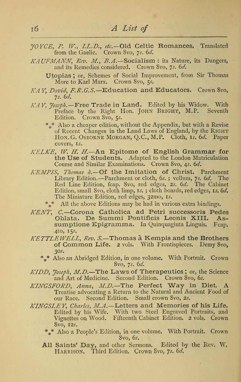 JOYCE, P. IF., LL.D., etc.—Oldi. Celtic Romances, Translated from the Gaelic. Crown 8vo, ']s. 6d. KAUFMANN, Rev. M., ^.^.—Socialism : its Nature, its Dangers, and its Remedies considered. Crown 8vo, Js. 6d. Utopias ; or, Schemes of Social Improvement, from Sir Thomas More to Karl Marx. Crown 8vo, 5^. /JA Y, David, /^.j?.6*.^.—Education and Kducators. Crown Svo, 7 J. 6d. KAY, Joseph.—VvQQ Trade in Land. Edited by his Widow. With Preface by the Right Hon. John Bright, M.P. Seventh Edition. Crown Svo, ^s. *^* Also a cheaper edition, vv^ithout the Appendix, but with a Revise of Recent Changes in the Land Laws of England, by the Right HoN.G. Osborne Morgan, Q.C, M.P. Cloth, i^. 6^. Paper covers, \s. KELKE, W. H. H.—An Epitome of English Grammar for the Use of Students. Adapted to the London Matriculation Course and Similar Examinations. Crown Svo, 4^'. 6^. KEMPIS, Thomas a.—Ot the Imitation of Christ. Parchment Library Edition.—Parchment or cloth, bs. ; vellum, '/s. 6d. The Red Line Edition, fcap. Svo, red edges, 2s. 6d. The Cabinet Edition, small Svo, cloth limp, is. ; cloth boards, red edges, is. 6d. The Miniature Edition, red edges, 32mo, is. *^* All the above Editions may be had in various extra bindings. KENT, C.—Corona Catholica ad Petri successoris Pedes Ohlata. De Summi Pontiflcis Leonis XIII. As- sumptione Epigramma. In Quinquaginta Linguis. Fcap. 4to, 15^. KETTLEIVELL, Rev. 6.—Thomas a Kempis and the Brothers of Common Life. 2 vols. With Frontispieces. Demy Svo, 30^. *^* Also an Abridged Edition, in one volume. With Portrait. Crown Svo, ']s. 6d. KIDD, Joseph, M.D.—i:\iQ La^ws of Therapeutics ; or, the Science and Art of Medicine. Second Edition. Crown Svo, 6j. KINGSFORD, Anna, M.D.—T\\.q Perfect Way in Diet. A Treatise advocating a Return to the Natural and Ancient Food of our Race. Seconcl Edition. Small crown Svo, 2s. KINGSLEY, Charles, yl/.^.—Letters and Memories of his Life. Edited by his Wife. With two Steel Engraved Portraits, and Vignettes on Wood. Fifteenth Cabinet Edition. 2 vols. Crown Svo, I2S. *^* Also a People's Edition, in one volume. With Portrait. Crown Svo, 6j-. All Saints' Day, and other Sermons. Edited by the Rev. W. Harrison, Third Edition. Crown Svo, js, 6d.