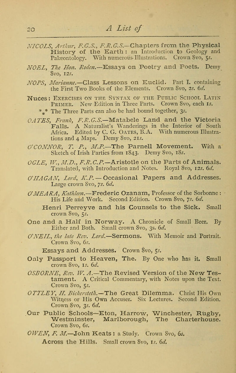 XICOLS, Arthur, F.G.S., F.R.G.S.—Cha.^leTS from the Physical History of the Earth : an Introduction to Geology and Paleontology. With numerous- Illustrations. Crown 8vo, 5^. NOEL, The Hon. jRod^n.—'Kssa.-ys on Poetry and Poets. Demy 8vo, 12s. NOFS, Marianne.—Class Lessons on Euclid. Part I. containing the First Two Books of the Elements. Crown 8vo, 2s. 6d. Nuces: Exercises on the Syntax of the Public School Latin Primer. New Edition in Three Parts. Crown 8vo, each is. *^* The Three Parts can also be had bound together, 3^-. OATES, Frank, F.R.G.S.—MsXsLhele Land and the Victoria Falls- A Naturalist's Wanderings in the Interior of South Africa. Edited by C. G. Oates, B.A. AVith numerous Illustra- tions and 4 Maps. Demy 8vo, 21s. O'CONNOR, T. P., Jl/.F.—The Parnell Movement. With a Sketch of Irish Parties from 1843. Demy 8vo, i8j-. OGLE, TV., /F.D., F.R.C.P.—Aristotle on the Parts of Animals. Translated, v.-ith Introduction and Notes. Royal 8vo, 12s. 6d. 0'HAG AN, Lord, I-C.P. — Occasional Papers and Addresses. Large crown 8vo, js. 6d. O'MEARA, KatJileen.—Frederic Ozanam, Professor of the Sorbonne : His Life and Work. Second Edition. Crown 8vo, ']s. 6d. Henri Perreyve and his Counsels to the Sick. Small crown 8vo, 5^. One and a Half in Nor^way. A Chronicle of Small Beer. By Either and Both. Small crown 8vo, 3s. 6d. CNEIL, the late Rev. Lord.—Sermons. With Memoir and Portrait. Crown 8vo, 6j. Essays and Addresses. Crown 8vo, 5^-. Only Passport to Heaven, The. By One who has it. Small crown Svo, is. 6d. OSBORNE, Rev. W. ^.—The Revised Version of the New Tes- tament. A Critical Commentary, with Notes upon the Text. Crown 8vo, 5^'. OTTLEY, H. Bickersteth.—Hlae Great Dilemma. Christ His Own Witness or His Own Accuser. Six Lectures. Second Edition. Crown Svo, 3^. 6d. Our Public Schools—Eton, Harrow, Winchester, Rugby, Westminster, Marlborough, The Charterhouse. Crown 8vo, 6s. OWEN, F. ./J/.—John Keats : a Study. Crown Svo, 6^. Across the Hills. Small crown Svo, is. 6d.