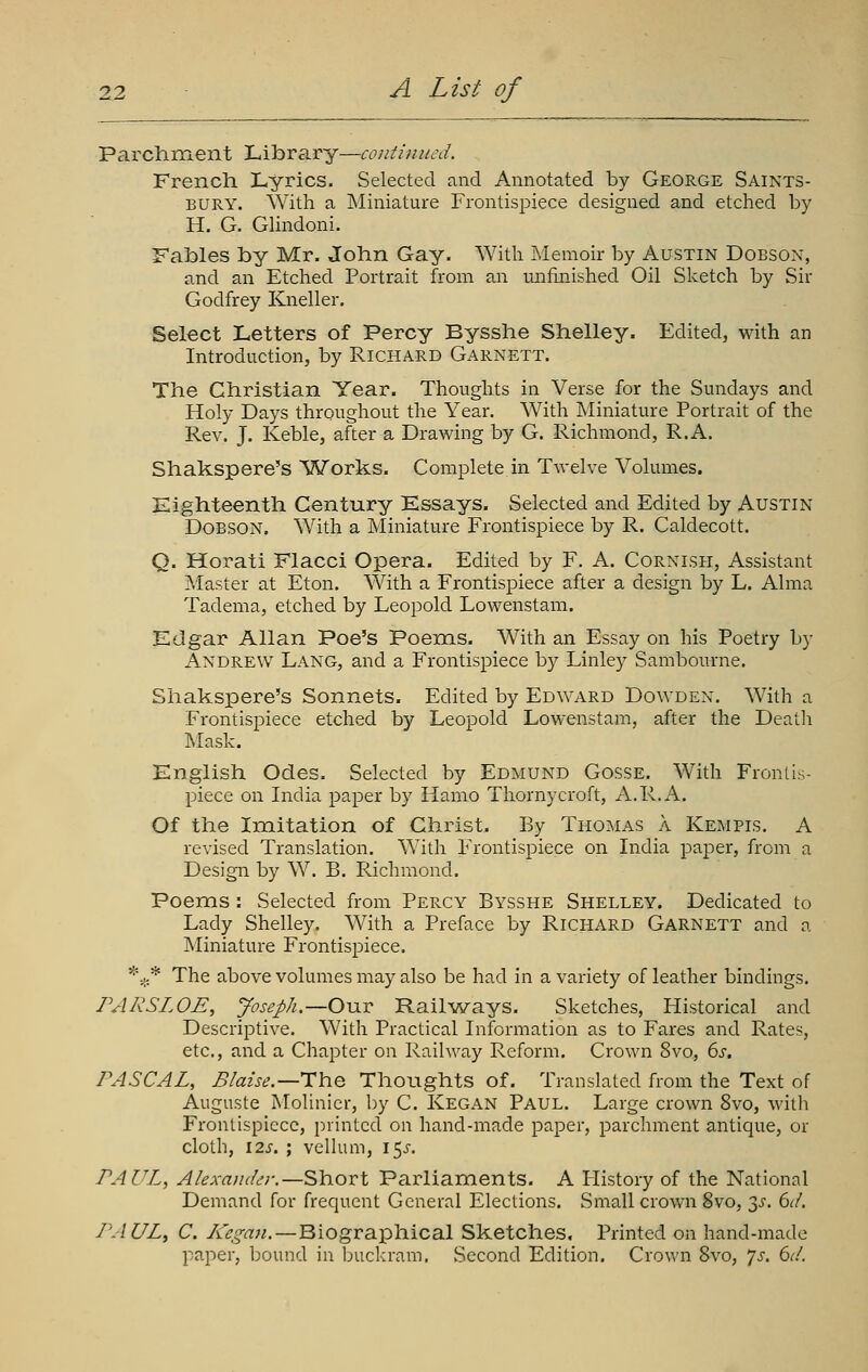 Parchment Library—continued. French Lyrics. Selected and Annotated by George Saints- bury. With a Miniature Frontispiece designed and etched by H. G. GHndoni. Fables by Mr. John Gay. With Memoir by Austin Dobsox, and an Etched Portrait from an unfinished Oil Sketch by Sir Godfrey Kneller. Select Letters of Percy Bysshe Shelley. Edited, with an Introduction, by Richard Garnett. The Christian Year. Thoughts in Verse for the Sundays and Holy Days throughout the Year. With Miniature Portrait of the Rev. J. Keble, after a Drawing by G. Richmond, R.A. Shakspere's Works. Complete in Twelve Volumes. Eighteenth Century Essays. Selected and Edited by Austin DOBSON. With a Miniature Frontispiece by R. Caldecott. Q. Horati Flacci Opera. Edited by F. A. Cornish, Assistant Master at Eton. With a Frontispiece after a design by L. Alma Tadema, etched by Leopold Lowenstam. Edgar Allan Poe's Poems. With an Essay on his Poetry by Andrew Lang, and a Frontispiece by Linley Sambourne. Shakspere's Sonnets. Edited by Edward Dowdex. With a Frontispiece etched by Leopold Lowenstam, after the Death Mask. English Odes. Selected by Edmund Gosse. With Frontis- piece on India paper by Hamo Thornycroft, A.R.A. Of the Imitation of Christ. By Thomas a Kempis. A revised Translation. With Frontispiece on India paper, from a Design by W. B. Richmond. Poems : Selected from Percy Bysshe Shelley. Dedicated to Lady Shelley. With a Preface by Richard Garnett and a Miniature Frontispiece. *:;.* The above volumes may also be had in a variety of leather bindings. FARSLOE, Joseph.—Our Railways. Sketches, Historical and Descriptive. With Practical Information as to Fares and Rates, etc., and a Chapter on Railway Reform. Crown 8vo, 6s. PASCAL, Blaise.—The Thoughts of. Translated from the Text of Auguste Molinicr, by C. Kegan Paul. Large crown 8vo, with Frontispiece, printed on hand-made paper, parchment antique, or cloth, I2s. ; velhim, 15^-. PAUL, Alexander.—Short Parliaments. A Flistory of the National Demand for frequent General Elections. Small crown 8vo, 3^'. 6d. PAUL, C. Ivcgan.—Biograiphical Sketches, Printed on hand-made paper, bound in Ijuckram. Second Edition. Crown Bvo, js. 6d.