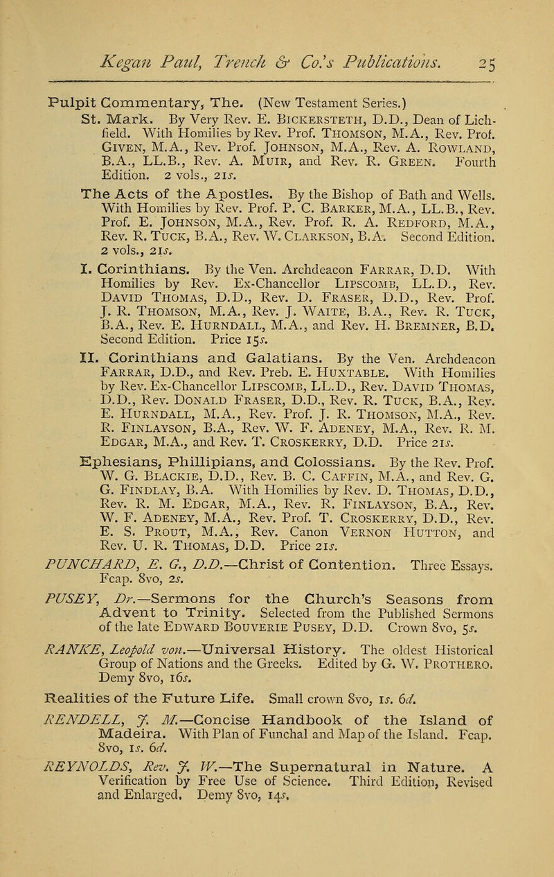 Pulpit Commentary, The. (New Testament Series.) St. Mark. By Very Rev. E. Bickersteth, D.D., Dean of Lich- field. With Homilies by Rev. Prof. Thomson, M.A., Rev. Prof. Given, M.A., Rev. Prof. Johnson, M.A., Rev. A. Rowland, B.A., LL.B., Rev, A. Muir, and Rev. R. Green. Fourth Edition. 2 vols., 2.\s, The Acts of the Apostles. By the Bishop of Bath and Wells. With Homilies by Rev. Prof. P. C. Barker, M.A., LL.B., Rev. Prof. E. Johnson, M.A., Rev. Prof. R. A. Redford, M.A., Rev. R. Tuck, B. A., Rev. W. Clarkson, B.A. Second Edition. 2 vols., 2.18. I. Corinthians. By the Ven. Archdeacon Farrar, D.D. With Homilies by Rev. Ex-Chancellor Lipscomb, LL.D., Rev. David Thomas, D.D., Rev. D. Eraser, D.D., Rev. Prof. J. R. Thomson, M.A., Rev. J. Waite, B.A., Rev. R. Tuck, B.A., Rev. E. Hurndall, M.A., and Rev. H. Bremner, B.D. Second Edition. Price I'^s. II. Corinthians and Galatians. By the Ven. Archdeacon Farrar, D.D., and Rev. Preb. E. Huxtable. With Homilies by Rev. Ex-Chancellor Lipscomb, LL.D., Rev. David Thomas, D.D., Rev. Donald Eraser, D.D., Rev. R. Tuck, B.A., Rev. E. Hurndall, M.A., Rev. Prof. J. R. Thomson, M.A., Rev. R. Finlayson, B.A., Rev. W. F. Adeney, M.A., Rev. R. M. Edgar, M.A., and Rev. T. Croskerry, D.D. Price 2.1s. Ephesians, Phillipians, and Colossians. By the Rev. Prof. W. G, Blackie, D.D., Rev. B. C. Caffin, M.A., and Rev. G. G. Findlay, B.A. With Homilies by Rev. D. Thomas, D.D., Rev. R. M. Edgar, M.A., Rev. R. Finlayson, B.A., Rev. W. F. Adeney, M.A., Rev. Prof. T. Croskerry, D.D., Rev. E. S. Prout, M.A., Rev. Canon Vernon Hutton, and Rev. U. R. Thomas, D.D. Price zis. PUNCHARD, E. G., Z^.Z?.—Christ of Contention. Three Essays. Fcap. 8vo, 2s. PUSEY, Dr.—Ser3Xions for the Church's Seasons from Advent to Trinity. Selected from the Pubhshed Sermons of the late Edward Bouverie Pusey, D.D. Crown 8vo, 5^-. RANKE, Leopold von.—Universal History. The oldest Historical Group of Nations and the Greeks. Edited by G. W. Prothero. Demy 8vo, i6j. Realities of the Future Life. Small crov/n 8vo, is. 6d. REND ELL, J. J/.—Concise Handbook of the Island of Madeira. With Plan of Funchal and Map of the Island. Fcap. 8vo, IS. 6d, REYNOLDS, Rev. y. ?F.—The Supernatural in Nature. A Verification by Free Use of Science. Third Edition, Revised and Enlarged, Demy 8vo, 14.^.