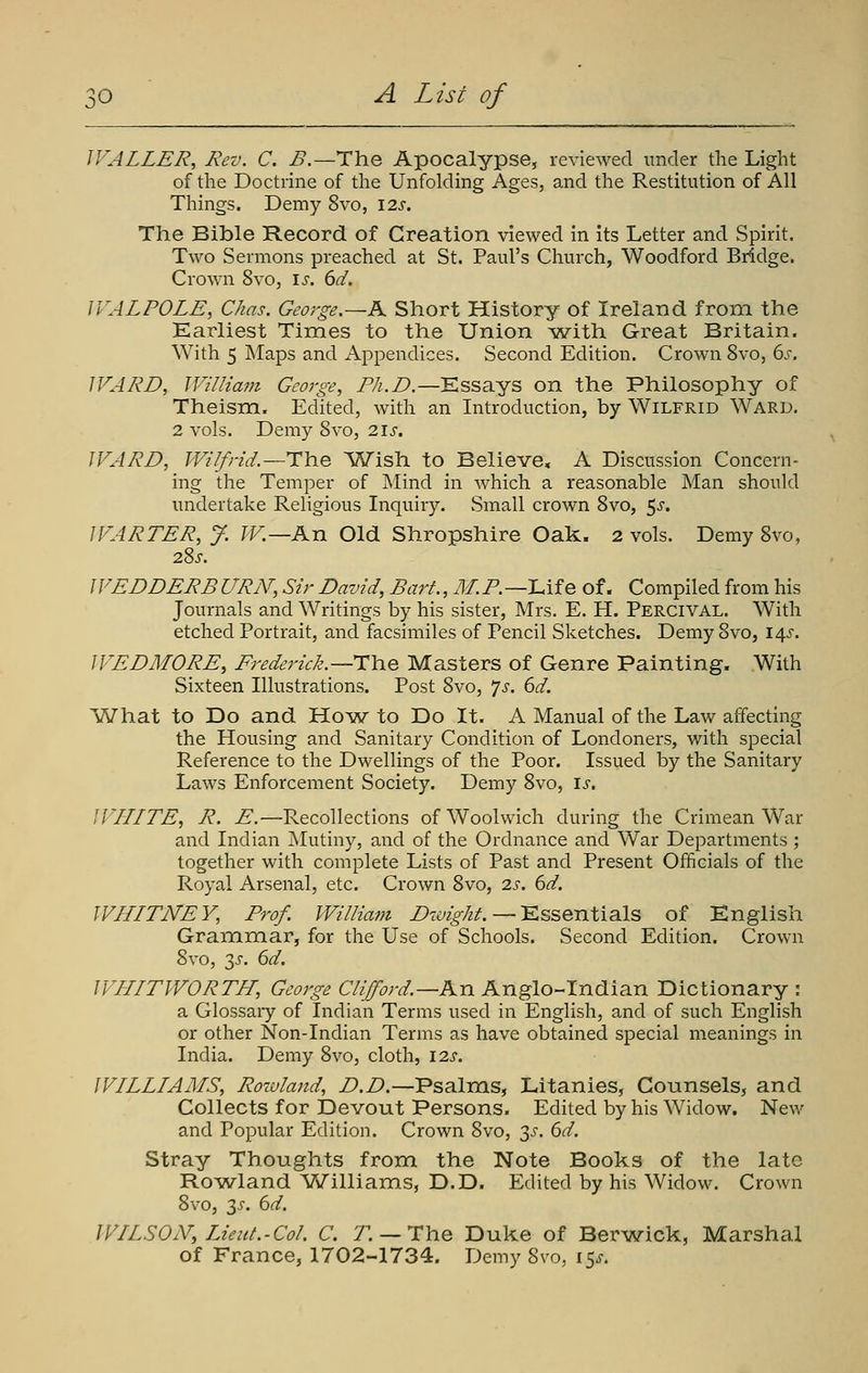 WALLER, Rev. C. B.—The Apocalypse, reviewed under the Light of the Doctrine of the Unfolding Ages, and the Restitution of All Things. Demy 8vo, 12s. The Bible Record of Creation viewed in its Letter and Spirit. Two Sermons preached at St. Paul's Church, Woodford Bridge. Crown 8vo, \s. 6d. JVALPOLE, Chas. George.—A Short History of Ireland from the Earliest Times to the Union ^with Great Britain. With 5 JNIaps and Appendices. Second Edition. Crown 8vo, 6^-. IVARD, William George, Ph.D.—Essays on the Philosophy of Theism. Edited, with an Introduction, by Wilfrid Ward. 2 vols. Demy 8vo, 2\s. WARD, Wilfrid.—The Wish to Believe, A Discussion Concern- ing the Temper of Mind in which a reasonable Man should undertake Religious Inquiry. Small crown 8vo, 5^. WARTER, J. W.—An Old Shropshire Oak. 2 vols. Demy 8vo, 28^. WEDDERB URN, Sir David, Bart., M.P.—IMq of. Compiled from his Journals and Writings by his sister, Mrs. E. H. Percival. With etched Portrait, and facsimiles of Pencil Sketches. Demy 8vo, 14^. WEDM0RE, Frederick.~i:\).% Masters of Genre Painting. With Sixteen Illustrations. Post 8vo, 7^. dd. What to Do and Ho^w to Do It. A Manual of the Law affecting the Housing and Sanitary Condition of Londoners, with sjDecial Reference to the Dwellings of the Poor. Issued by the Sanitary Laws Enforcement Society. Demy 8vo, \s. WLLITE, R. E.—Recollections of Woolwich during the Crimean War and Indian Mutiny, aiid of the Ordnance and War Departments ; together with complete Lists of Past and Present Officials of the Royal Arsenal, etc. Crown 8vo, 2s. 6d. WHLTNEY, Prof. William Z'7c;z^/z^. — Essentials of English Grammar, for the Use of Schools. Second Edition. Crown 8vo, 3^. 6d. WLLITWORTH, George Clifford.—Kn Anglo-Indian Dictionary : a Glossaiy of Indian Terms used in English, and of such English or other Non-Indian Terms as have obtained special meanings in India. Demy 8vo, cloth, \2s. WILLLAMS, Rozvlajid, D.D.—Psalms, Litanies, Counsels, and Collects for Devout Persons. Edited by his Widow. New and Popular Edition. Crown 8vo, 3-5'. 6^. Stray Thoughts from the Note Books of the late Rowland Vv^illiams, D.D. Edited by his Widow. Crown 8vo, 3-c. ^d. WILSON, TJeiit.-Col. C. T. — The Duke of Berwick, Marshal of France, 1702-1734. Demy 8vo, 15^.