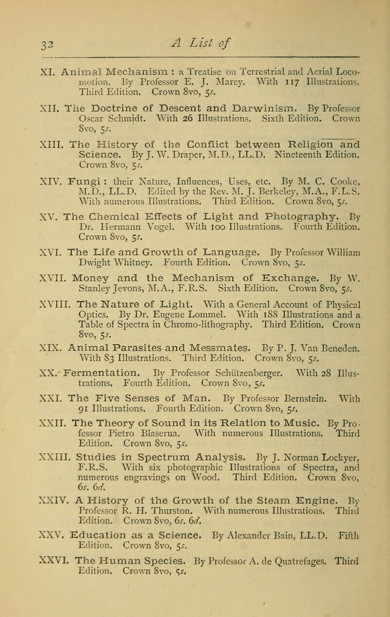 XI. Animal Mechanism : a Treatise on Terrestrial and Aerial Loco- motion. By Professor E. J. Marey. With 117 Illustrations. Third Edition. Crown 8vo, 5^'. XII. The Doctrine of Descent and Darwinism. By Professor Oscar Schmidt. With 26 Illustrations. vSixth Edition. Crown 8vo, 5^. XIII. The History of the Conflict between Religion and Science. By J. W. Draper, M.D., LL.D. Nineteenth Edition. Crown 8vo, 5^'. XIV. Fungi : their Nature, Influences, Uses, etc. By M. C. Cooke, M.D., LL.D. Edited by the Rev. M. J. Berkeley, M.A., F.L.S. With numerous Illustrations. Third Edition. Crown Svo, 5j'. XV. The Chemical Effects of Light and Photography. By Dr. Hermann V^ogel. With 100 Illustrations. Fourth Edition. Crown Svo, 5^-. XVI. The Life and Gro^A^th of Language. By Professor William Dwight Whitney. Fourth Edition. Crov\ai Svo, 5^-. XVH. Money and the Mechanism of Exchange. By W. Stanley Jevons, INLA., F.R.S. Sixth Edition. Crown Svo, 5^'. XVIII. The Nature of Light, With a General Account of Physical Optics. By Dr. Eugene Lommel. With 1S8 Illustrations and a Table of Spectra in Chromo-lithography. Third Edition. Crown Svo, Ss. XIX. Animal Parasites and Messmates. By P. J. Van Beneden. With 83 Illustrations. Third Edition. Crown Svo, 5^. XX.- Fermentation. By Professor Schlitzenberger, With 28 Illus- trations. Fourth Edition. Crown Svo, $s. XXI. The Five Senses of Man. By Professor Bernstein. With 91 Illustrations. Fourth Edition. Crown Svo, 5^-. XXII. The Theory of Sound in its Relation to Music. By Pro- fessor Pietro Blaserna. With numerous Illustrations. Third Edition. Crown Svo, 5^. XXIII. Studies in Spectrum Analysis. By J. Norman Lockyer, F.R.S. With six photographic Illustrations of Spectra, and numerous engravings on Wood. Third Edition. Crown Svo, XXIV. A History of the Growth of the Steam Engine. By Professor R. H. Thurston. With numerous Illustrations. Third Edition. Crown Svo, 6s. 6d. XXV. Education as a Science. By Alexander Bain, LL.D. Fifth Edition. Crown Svo, 5^. XXVI. The Human Species. By Professor A. de Quatrefages. Third Edition. Crown Svo, ^s.