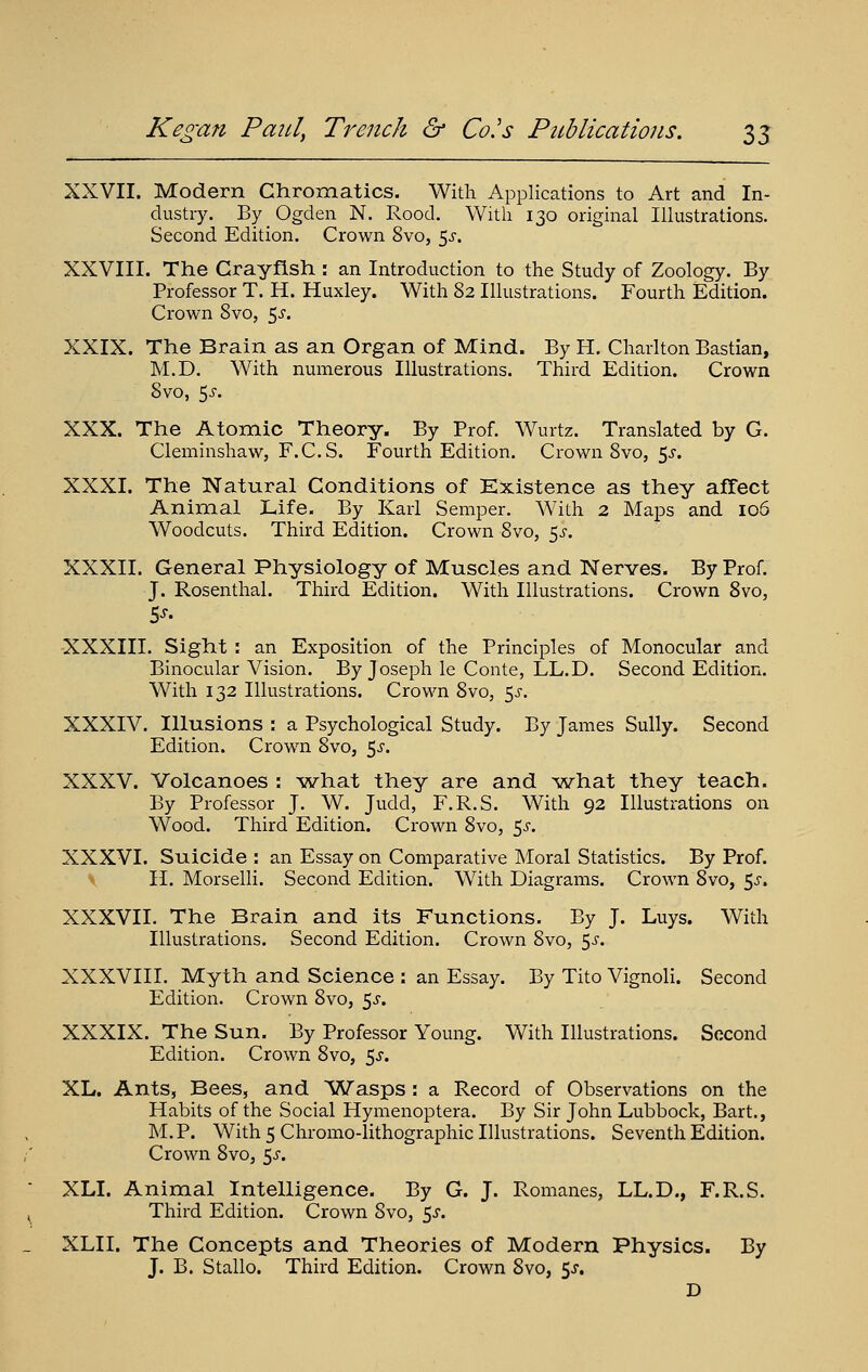 XXVII. Modern Chromatics. With Applications to Art and In- dustry. By Ogden N. Rood. With 130 original Illustrations. Second Edition. Crown 8vo, ^s. XXVIII. The Crayfish : an Introduction to the Study of Zoology. By Professor T, H. Huxley. With 82 Illustrations. Fourth Edition. Crown Svo, 5^-. XXIX. The Brain as an Organ of Mind. By H. Charlton Bastian, M.D. With numerous Illustrations. Third Edition. Crown Svo, 5J-. XXX. The Atomic Theory. By Prof. Wurtz. Translated by G. Cleminshaw, F.C.S. Fourth Edition. Crown Svo, 5^-. XXXI. The Natural Conditions of Existence as they afTect Animal Life. By Karl Semper. With 2 Maps and 106 Woodcuts. Third Edition. Crown Svo, 5^'. XXXII. General Physiology of Muscles and Nerves. By Prof. J. Rosenthal. Third Edition. With Illustrations. Crown Svo, XXXIII. Sight : an Exposition of the Principles of Monocular and Binocular Vision. By Joseph le Conte, LL.D. Second Edition. With 132 Illustrations. Crown Svo, 5^-. XXXIV. Illusions : a Psychological Study. By James Sully. Second Edition. Crown Svo, ^s. XXXV. Volcanoes : what they are and what they teach. By Professor J. W. Judd, F.R.S. With 92 Illustrations on Wood. Third Edition. Crown Svo, 5^-. XXXVI. Suicide : an Essay on Comparative Moral Statistics. By Prof. II. Morselli. Second Edition. With Diagrams. Crown Svo, ^s. XXXVII. The Brain and its Functions. By J. Luys. With Illustrations. Second Edition. Crown Svo, ^s. XXXVIII. Myth and Science : an Essay. By Tito Vignoli. Second Edition. Crown Svo, ^s. XXXIX. The Sun. By Professor Young. With Illustrations. Second Edition. Crown Svo, 5^-. XL. Ants, Bees, and Wasps : a Record of Observations on the Habits of the Social Hymenoptera. By Sir John Lubbock, Bart., M.P. With 5 Chromo-lithographic Illustrations. Seventh Edition. Crown Svo, 5^. XLI. Animal Intelligence. By G. J. Romanes, LL.D., F.R.S. Third Edition. Crown Svo, 5^. XLII. The Concepts and Theories of Modern Physics. By J. B. Stallo. Third Edition. Crown Svo, 5J. D