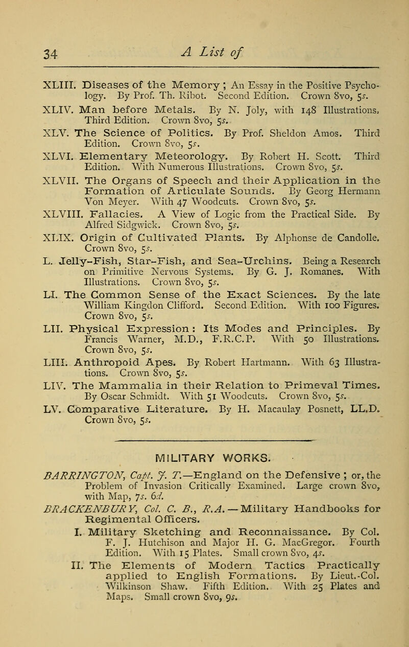 XLIII. Diseases of the Memory ; An Essay in the Positive Psycho- logy. By Prof. Th. Ribot. Second Edition. Crown 8vo, 5^. XLIV. Man before Metals. By N. Joly, with 148 lUustrations, Third Edition. Crown Svo, 5^. XLV. The Science of Politics. By Prof. Sheldon Amos. Third Edition. Crown Svo, ^s. XLVI. Klementary Meteorology. By Robert H. Scott. Third Edition. With Nimieroiis Ihustrations. Crown Svo, 5^. XLVII. The Organs of Speech and their Application in the Formation of Articulate Sounds. By Georg Hermann Von Meyer. With 47 Woodcuts. Crown Svo, 5^. XLVIII. Fa.llacies. A View of Logic from the Practical Side. By Alfred Sidgwick. Crown Svo, 5^-. XIJX. Origin of Cultivated Plants. By Alphonse de Candolle. Crown Svo, 5^^. L. Jelly-Fish, Star-Fish, and Sea-Urchins. Being a Research on Primitive Nervous Systems. By G. J. Romanes. With Illustrations. Crown Svo, 5^. LI. The Common Sense of the Exact Sciences. By the late William Kingdon Clifford. Second Edition. With loo Figures. Crown Svo, ^s. LII. Physical Expression : Its Modes and Principles. By Francis Warner, M.D., F.R.C.P. With 50 Illustrations. Crown Svo, 5^. LIU. Anthropoid Apes. By Robert Hartmann. With (i^ Illustra- tions. Crown Svo, ^s. LIV. The Mammalia in their Relation to Primeval Times. By Oscar Schmidt. With 51 Woodcuts. Crown Svo, ^s. LV. Comparative Literature. By H. Macaulay Posnett, LL.D. Crown Svo, 5^-. MILITARY WORKS. BARRINGTON, Capt. J. Z.—England on the Defensive ; or, the Problem of Invasion Critically Examined. Large crown Svo, with Map, 7^. 6.-/. BRACKENBURY, Col. C. B., i?.^. — Military Handbooks for Regimental Officers. I. Military Sketching and Reconnaissance. By Col. F. J. Hutchison and Major H. G. MacGregor. Fourth Edition. With 15 Plates. Small crown Svo, 4J. II. The Elements of Modern Tactics Practically applied to English Formations. By Lieut.-Col. Wilkinson Shaw. Fifth Edition. With 25 Plates and Maps. Small crown Svo, 9^.