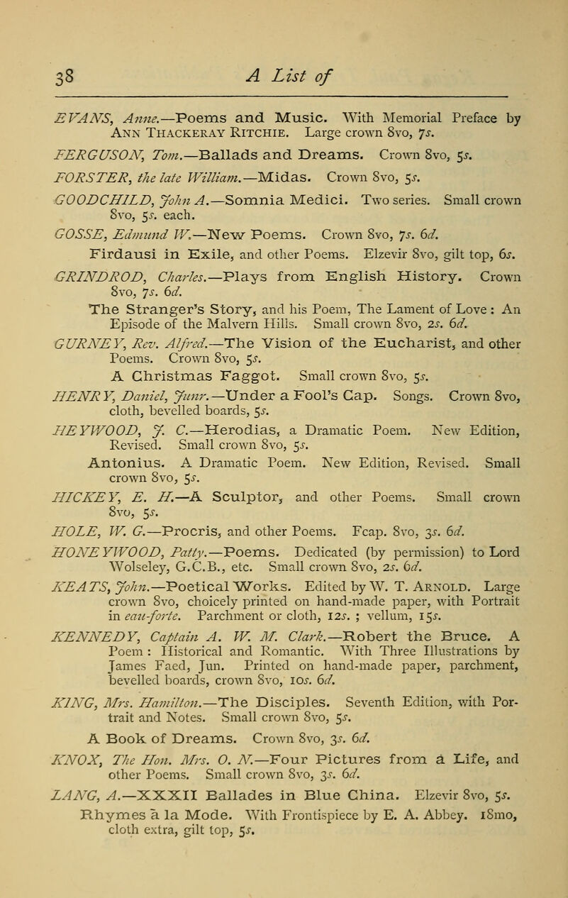 EVAN'S, Anne.—Poems and Music. With Memorial Preface by Ann Thackeray Ritchie. Large crown 8vo, js. FERGUSON, r^;;/.—Ballads and Dreams. Crown 8vo, 55. FORSTER, the late William.—M.ida.S. Crown 8vo, 5^-. GOODCHILD,JohnA.—Somnia Medici. Two series. Small crown 8vo, 5^-. each. GOSSE, Edmwid W.—Nevv^ Poems. Crown 8vo, *]s. 6d. Firdausi in Exile, and other Poems. Elzevir 8vo, gilt top, 6s. GRINDROD, O^rfe.—Plays from English History. Crown 8vo, 'js. 6d. The Stranger's Story, and his Poem, The Lament of Love : An Episode of the Malvern Hills, Small crown 8vo, 2s. 6d. GURNEY, Rev. Alfred.—H\\.q Vision of the Eucharist, and other Poems. Crown 8vo, 5^. A Christmas Faggot. Small crown 8VO5 5^-. HENRY, Daniel, y//«r.—Under a Fool's Cap. Songs. Crown 8vo, cloth, bevelled boards, 5j'. BEYV/OOD, y. C—Herodias, a Dramatic Poem. New Edition, Revised. Small crown 8vo, 5^. Antonius. A Dramatic Poem. New Edition, Revised. Small crown 8vo, ^s. HICKEY, E. H.—A Sculptor, and other Poems. Small crown 8vo, 5^-. HOLE, W. G.—Procris, and other Poems. Fcap. 8vo, 3^-. 6d. HONEYIVOOD, Patly.—lE'oeras. Dedicated (by permission) to Lord Wolseley, G.C.B., etc. Small crown 8vo, 2s. bd. HEATS, >/;;?.—Poetical Works. Edited by W. T. Arnold. Large crown 8vo, choicely printed on hand-made paper, with Portrait in eau-forte. Parchment or cloth, 12s. ; vellum, i^s. KENNEDY, Captain A. W. M. C/ar^.—Robert the Bruce. A Poem : Historical and Romantic. With Three Illustrations by James Faed, Jun. Printed on hand-made paper, parchment, bevelled boards, crown Svo, loj-. 6d. KING, Airs. Hamilton.—The Disciples. Seventh Edition, v/ith Por- trait and Notes. Small crown 8vo, 5^. A Book of Dreams. Crown Svo, 3^-. 6d. KNOX, The Hon. Mrs. O. t^^.—Four Pictures from a Life, and other Poems. Small crown 8vo, 3^. 6d. LANG, ^.—XXXII Ballades in Blue China. Elzevir 8vo, 5^. Pthymes a la Mode. With Frontispiece by E. A. Abbey. i8mo, cloth extra, gilt top, 5x,