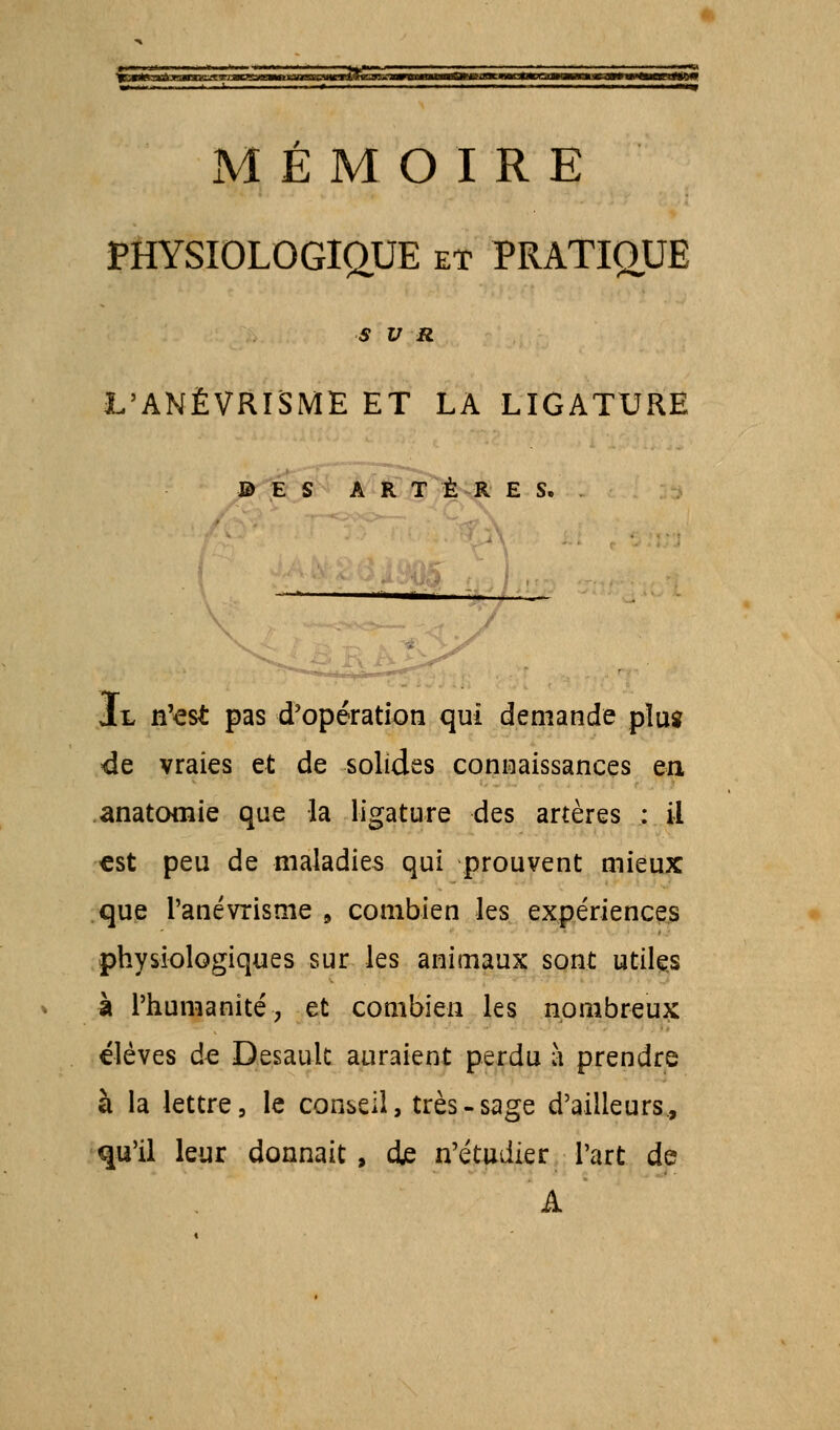 PHYSIOLOGIQUE et PRATIQUE SUR L'ANËVRISME ET LA LIGATURE ES ARTÈRES. Il n'est pas d'opération qui demande plus de vraies et de solides connaissances en anatomie que la ligature des artères : il €st peu de maladies qui prouvent mieux que Panévrisme 9 combien les expériences physiologiques sur les animaux sont utiles à l'humanité, et combien les nombreux élèves de Desault auraient perdu à prendre à la lettre, le conseil, très-sage d'ailleurs., qu'il leur donnait , de n'étudier l'art de A '