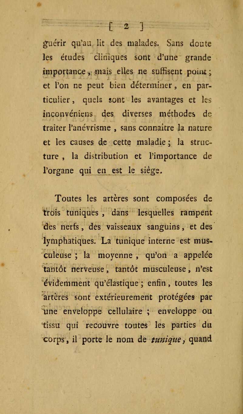 guérir qu'au lit des malades. Sans doute les études cliniques sont d'une grande importance , mais elles ne suffisent poitit ; et l'on ne peut bien déterminer, en par- ticulier , quels sont les avantages et les inconvéniens des diverses méthodes de traiter l'anévrisme , sans connaître la nature et les causes de cette maladie ; la struc- ture , la distribution et l'importance de l'organe qui en est le siège. Toutes les artères sont composées de trois tuniques , dans lesquelles rampent des nerfs, des vaisseaux sanguins, et des lymphatiques. La tunique interne est mus- culeuse ; la moyenne , qu'on a appelée tantôt nerveuse, tantôt musculeuse, n'est évidemment qu'élastique ; enfin, toutes les artères sont extérieurement protégées par une enveloppe cellulaire ; enveloppe ou tissu qui recouvre toutes les parties du corps, il porte le nom de tunique, quand