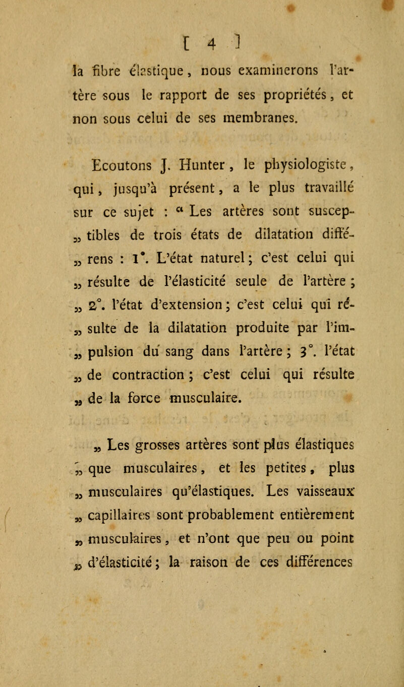 la fibre élr.stique, nous examinerons l'ar- tère sous le rapport de ses propriétés, et non sous celui de ses membranes. Ecoutons J. Hunter , le physiologiste, qui, jusqu'à présent, a le plus travaillé sur ce sujet : a Les artères sont suscep- w tibles de trois états de dilatation diffé- » rens : 1*. L'état naturel; c'est celui qui 55 résulte de l'élasticité seule de l'artère ; w 2°. l'état d'extension ; c'est celui qui ré- » suite de la dilatation produite par Pim- 33 pulsion du sang dans l'artère; 3°. l'état ^ de contraction ; c'est celui qui résulte „ de la force musculaire. 33 Les grosses artères sont plus élastiques n que musculaires, et les petites, plus 33 musculaires qu'élastiques. Les vaisseaux' 33 capillaires sont probablement entièrement » musculaires, et n'ont que peu ou point » d'élasticité ; la raison de ces différences