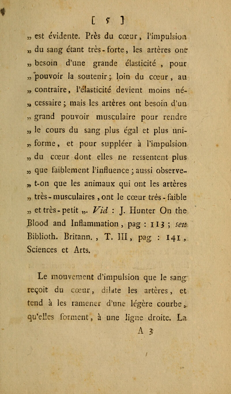 3, est évidente. Près du cœur, l'impulsion „ du sang étant très-forte, les artères ont „ besoin d'une grande élasticité , pour „ pouvoir la soutenir ; loin du cœur , au » contraire, l'élasticité devient moins né- » cessaire > mais les artères ont besoin d'un „ grand pouvoir musculaire pour rendre 3, le cours du sang plus égal et plus uni- ,s forme, et pour suppléer à l'impulsion „ du cœur dont elles ne ressentent plus n que faiblement l'influence ; aussi observe- „ t-on que les animaux qui ont les artères „ très-musculaires ,ont le cœur très-faible „ et très-petit ». Vid : J. Hunter On the Blood and Inflammation, pag : 113 ; sem Biblioth. Britann. , T. III, pag : 141, Sciences et Arts. Le mouvement d'impulsion que le sang reçoit du cœur, dilate les artères, et tend à les ramener d'une légère courbe >„ qu'elles forment, à une ligne droite. La