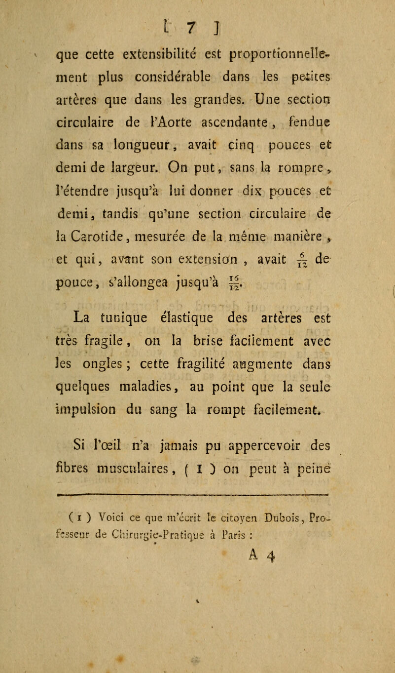 que cette extensibilité est proportionnelle- ment plus considérable dans les petites artères que dans les grandes. Une section circulaire de l'Aorte ascendante, fendue dans sa longueur, avait cinq pouces et demi de largeur. On put, sans la rompre > l'étendre jusqu'à lui donner dix pouces et demi, tandis qu'une section circulaire de ia Carotide, mesurée de la même manière , et qui, avftnt son extension , avait ~ de pouce, s'allongea jusqu'à ~. La tunique élastique des artères est très fragile, an la brise facilement avec les ongles ; cette fragilité augmente dans quelques maladies, au point que la seule impulsion du sang la rompt facilement. Si l'œil n'a jamais pu appercevoir des fibres musculaires, ( I ) on peut à peiné ( i ) Voici ce que m'écrit îe citoyen Dubois, Pro~ fesseur de Chirurgie-Pratique à Paris :