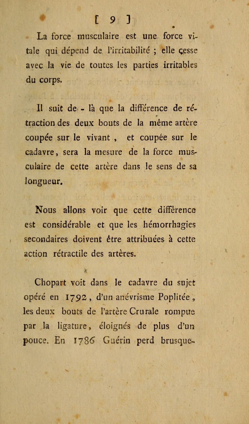 La force musculaire est une force vi- tale qui dépend de l'irritabilité ; elle cesse avec la vie de toutes les parties irritables du corps. Il suit de - là que la différence de ré- traction des deux bouts de la même artère coupée sur le vivant , et coupée sur le cadavre, sera la mesure de la force mus- culaire de cette artère dans le sens de sa longueur. Nous allons voir que cette différence est considérable et que les hémorrhagies secondaires doivent être attribuées à cette action rétractile des artères. ■ Chopart voit dans le cadavre du sujet opéré en 1792, d'un anévrisme Poplitée, les deux bouts de l'artère Crurale rompue par la ligature, éloignés de plus d'un pouce, En 1786 Gaérin perd brusque-